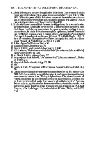 236 . LOS ADVENTISTAS DEL SÉPTIMO DÍA CREEN EN..
8. A la luz de lo expuesto, no carece de significado el hecho de que Cristo evita usar la palabra
común para referirse al vino (griego, óinos), sino que emplea la frase “el fruto de lavid”(Mar.
14:25). Si bien óinos puede referirse al vino tanto en su estado fermentado como no fermen­
tado, el fruto de la vid se refiere aljugo puro, un símbolo apropiado de la sangre de Cristo, el
cual se designó a sí mismo como “la vid verdadera”(Juan 15:1).
9. Es la levadura lo que causa también la fermentación del jugo de uva. Las esporas de levadura,
que flotan en el aire o son llevadas por los insectos, se adhieren a la cera que cubre la casca­
rita de la uva. Cuando las uvas son aplastadas, las esporas se mezclan con el jugo. A tempe­
ratura ambiente, las células de levadura se multiplican rápidamente, haciendo fermentar el
vino (ver Martin S. Peterson, Arnold H. Johnson, editores, Encyclopedia ofFood Technology
[Enciclopedia de tecnología de los alimentos] [Westport, CT: Avi Publishing Co., 1974], t. 2,
pp. 61-69; ver también Encyclopedia ofFood Science [Enciclopedia de la ciencia de la alimen­
tación] [Wesport, CT: Avi Publishing Co., 1978], t. 3, p. 878).
10. R. Rice, Reign ofGod [El reino de Dios], p. 303.
11. Comentario bíblico adventista, t. 6, p. 741.
12. Elena G. de White, ElDeseado de todas lasgentes, p. 613, 616.
13. M. L. Andreasen, “The Ordinances ofthe Lord’s House” [Las ordenanzas de la casa del Señor],
Ministry, enero de 1947, pp. 44,46.
14. Ver Elena G. de White, El evangelismo, p. 202.
15. Ver por ejemplo Frank Holbrook, “¿For Members Only?” [¿Solo para miembros?]. Ministry,
feb. de 1987, p. 13.
16. Comentario bíblico adventista, t. 6, pp. 759, 760.
17. Ibíd.
18. Elena G. de White, Elevangelismo, p. 203;ver también Comentario bíblico adventista, t. 6, p.
759.
19. La Biblia no especifica cuán frecuentemente debiera celebrarse la Cena del Señor (ver 1Cor.
20:11,25,26). Los adventistas han seguido la práctica de muchos protestantes y celebran esta
ordenanza cuatro veces en el año. “Al adoptar el plan trimestral, los primeros creyentes ad­
ventistas consideraron que si se celebraba el servicio con mayor frecuencia, se corría el peli­
gro de caer en la formalidad, y dejar de reconocer la solemnidad del servicio”. Parece una
decisión moderada, equidistante entre el extremo de celebrarla demasiado a menudo, yel de
abstenerse de hacerlo durante un tiempo demasiado largo, por ejemplo un año (W. E. Read,
“Frequency of the Lord’s Supper” [Frecuencia de la Cena del Señor], Ministry, abril de 1955,
P- 43).
 