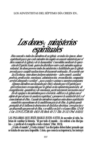 LOS ADVENTISTAS DEL SÉPTIMO DÍA CREEN EN..
Losdonesy ministerios
espirituales
Dios concedea todos los miembros de su iglesia, en todas las épocas, dones
espiritualespara que cada miembro los emplee en amante ministeriopor el
bien común de la iglesiay de la humanidad. Concedidos mediante la opera­
ción delEspíritu Santo, quien losdistribuye entre cada miembro segúnsu
voluntad, los donesproveen todos los ministerios y habilidades que la iglesia
necesitapara cumplirsusfunciones divinamente ordenadas. De acuerdo con
lasEscrituras, estos dones incluyen ministerios —tales comofe, sanidad,
profecía,predicación, enseñanza, administración, reconciliación, compasión,
servicio abnegadoy caridad—,para ayudary animara nuestrossemejantes.
Algunos miembros son llamadospor Diosy dotadospor elEspíritupara
ejercerfunciones reconocidaspor la iglesia en los ministeriospastorales, de
evangelización, apostólicosy de enseñanza,particularmente necesarios con el
fin de equipara losmiembrospara elservicio, edificara la iglesia con el
objeto de que alcance la madurez espiritual, y promoverla unidad de lafe y el
conocimiento de Dios. Cuando los miembros emplean estosdones espirituales
comofieles mayordomos de la multiformegracia de Dios, la iglesia queda
protegida de la influencia destructora de lasfalsas doctrinas, crecegracias a
un desarrollo queprocede de Dios, y seedifica en lafe y elamor(Rom. 12:4-8;
1 Cor. 12:9-11,27,28;Efe. 4:8,11-16;Hech. 6:1-7;1 Tim. 3:1-13;1Ped. 4:10,11).
LAS PALABRAS QUE JESÚS HABLÓ JUSTO ANTES de ascender al cielo, ha­
brían de cambiar la historia. “Id por todo el mundo —les ordenó a los discípu­
los—,y predicad el evangelio a toda criatura”(Mar. 16:15).
¿Atodo el mundo? ¿Atoda criatura? Los discípulos deben haber pensado que
setrataba de una tarea imposible. Cristo, que conocía su impotencia, los instruyó
237
 