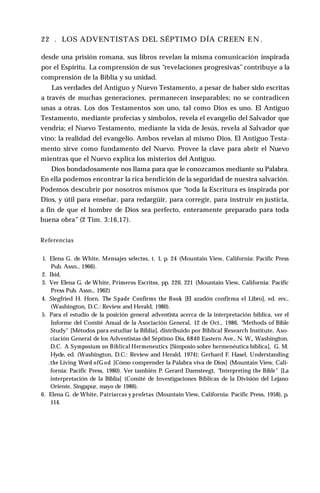 22 . LOS ADVENTISTAS DEL SÉPTIMO DÍA CREEN E N .
desde una prisión romana, sus libros revelan la misma comunicación inspirada
por el Espíritu. La comprensión de sus “revelaciones progresivas” contribuye a la
comprensión de la Biblia y su unidad.
Las verdades del Antiguo y Nuevo Testamento, a pesar de haber sido escritas
a través de muchas generaciones, permanecen inseparables; no se contradicen
unas a otras. Los dos Testamentos son uno, tal como Dios es uno. El Antiguo
Testamento, mediante profecías y símbolos, revela el evangelio del Salvador que
vendría; el Nuevo Testamento, mediante la vida de Jesús, revela al Salvador que
vino: la realidad del evangelio. Ambos revelan al mismo Dios. El Antiguo Testa­
mento sirve como fundamento del Nuevo. Provee la clave para abrir el Nuevo
mientras que el Nuevo explica los misterios del Antiguo.
Dios bondadosamente nos llama para que le conozcamos mediante su Palabra.
En ella podemos encontrar la rica bendición de la seguridad de nuestra salvación.
Podemos descubrir por nosotros mismos que “toda la Escritura es inspirada por
Dios, y útil para enseñar, para redargüir, para corregir, para instruir en justicia,
a fin de que el hombre de Dios sea perfecto, enteramente preparado para toda
buena obra” (2 Tim. 3:16,17).
Referencias
1. Elena G. de White, Mensajes selectos, t. 1, p. 24 (Mountain View, California: Pacific Press
Pub. Assn., 1966).
2. Ibíd.
3. Ver Elena G. de White, Primeros Escritos, pp. 220, 221 (Mountain View, California: Pacific
Press Pub. Assn., 1962)
4. Siegfried H. Horn, The Spade Confirms the Book [El azadón confirma el Libro], ed. rev.,
(Washington, D.C.: Review and Herald, 1980).
5. Para el estudio de la posición general adventista acerca de la interpretación bíblica, ver el
Informe del Comité Anual de la Asociación General, 12 de Oct., 1986, “Methods of Bible
Study" [Métodos para estudiar la Biblia], distribuido por Biblical Research Institute, Aso­
ciación General de los Adventistas del Séptimo Día, 6840 Eastern Ave., N. W„ Washington,
D.C. A Symposium on Biblical Hermeneutics [Simposio sobre hermenéutica bíblica], G. M.
Hyde, ed. (Washington, D.C.: Review and Herald, 1974); Gerhard F. Hasel, Understanding
.the Living Word ofG od [Cómo comprender la Palabra viva de Dios] (Mountain View, Cali­
fornia: Pacific Press, 1980). Ver también P. Gerard Damsteegt, “Interpreting the Bible" [La
interpretación de la Biblia] (Comité de Investigaciones Bíblicas de la División del Lejano
Oriente, Singapur, mayo de 1986).
6. Elena G. de White, Patriarcas y profetas (Mountain View, California: Pacific Press, 1958), p.
114.
 
