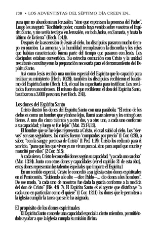 238 • LOS ADVENTISTAS DEL SÉPTIMO DÍA CREEN EN..
para que no abandonaran Jerusalén, “sino que esperasen la promesa del Padre”.
Luego les aseguró: “Recibiréis poder, cuando haya venido sobre vosotros el Espí­
ritu Santo, y me seréis testigos en Jerusalén, en toda Judea, en Samaría, y hasta lo
último de la tierra”(Hech. 1:4,8).
Después de la ascensión de Jesús al cielo, los discípulos pasaron mucho tiem­
po en oración. La armonía y la humildad reemplazaron la discordia y los celos
que habían caracterizado buena parte del tiempo que pasaron con Jesús. Los
discípulos estaban convertidos. Su estrecha comunión con Cristo y la unidad
resultante constituyeron la preparación necesaria para el derramamiento del Es­
píritu Santo.
Así como Jesús recibió una unción especial del Espíritu que lo capacitó para
realizar su ministerio (Hech. 10:38), también los discípulos recibieron el bautis­
mo del Espíritu Santo (Hech. 1:5), el cual los capacitaría para testificar. Los resul­
tados fueron asombrosos. El mismo día que recibieron el don del Espíritu Santo,
bautizaron a 3.000 personas (ver Hech. 2:41).
Los dones del Espíritu Santo
Cristo ilustró los dones del Espíritu Santo con una parábola: “El reino de los
cielos es como un hombre que yéndose lejos, llamó a sus siervos y les entregó sus
bienes. A uno dio cinco talentos y a otro dos, y a otro uno, a cada uno conforme
a su capacidad; yluego se fue lejos”(Mat. 25:14,15).
El hombre que se fue lejos representa a Cristo, el cual subió al cielo. Los “sier­
vos”son sus seguidores, los cuales fueron “comprados por precio”(1 Cor. 6:20), a
saber, “con la sangre preciosa de Cristo”(1 Ped. 1:19). Cristo los redimió para el
servicio, “para que los que viven ya no vivan para sí, sino para aquel que murió y
resucitó por ellos”(2 Cor. 5:15).
Acadasiervo,Cristoleconcediódones segúnsucapacidad, “yacadauno suobra"
(Mar. 13:24). Junto con otros dones y capacidades (ver el capítulo 21 de esta obra),
estos dones representan lostalentos especiales que imparte el Espíritu.1
En un sentido especial, Cristo le concedió a su iglesia estos dones espirituales
en el Pentecostés. “Subiendo a lo alto —dice Pablo—... dio dones a los hombres”.
De ese modo, “a cada uno de nosotros fue dada la gracia conforme a la medida
del don de Cristo” (Efe. 4:8, 7). El Espíritu Santo es el agente que distribuye “a
cada uno en particular como él quiere”(1 Cor. 12:11) los dones que le permiten a
la iglesia cumplir la tarea que se le ha asignado.
El propósito de los dones espirituales
El Espíritu Santo concede una capacidad especial a cierto miembro, permitién­
dole ayudar a que la iglesia cumpla su misión divina.
 