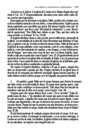 Los dones y ministerios espirituales • 239
Armonía en la iglesia. A la iglesia de Corinto no le faltaba ningún don espi­
ritual (1 Cor. 1:4, 7). Desgraciadamente, discutían como niños sobre cuáles do­
nes eran los más importantes.
Preocupado por las divisiones en la iglesia, Pablo escribió alos corintios acer­
ca de laverdadera naturaleza de esos dones, ycómo debían obrar. Explicó que los
dones espirituales son concedidos por gracia. Del mismo Espíritu viene una "di­
versidad de dones”, que lleva a una “diversidad de ministerios”y a una “diversi­
dad de operaciones”. Pero Pablo hace énfasis en que “Dios, que hace todas las
cosas en todos, es el mismo”(1 Cor. 12:4-6).
El Espíritu distribuye dones a cada creyente para la edificación y desarrollo de
la iglesia. Las necesidades de la obra del Señor determinan qué distribuye el Espí­
ritu, y aquiénes se los da. No todos reciben los mismos dones. Pablo declaró que el
Espírituleda auno sabiduría, aotro conocimiento, aotro fe, aotro milagros, aotro
profecía, a otro discernimiento de espíritus, a otro lenguas, y a otro la interpreta­
ción de lenguas; “pero todas estas cosas las hace uno y el mismo Espíritu, repar­
tiendo a cada uno en particular como él quiere”(vers. 11).El agradecimiento por la
operación de un don en la iglesia debe ser dirigido al Dador, y no a la persona que
ejerce eldon. Ypor cuanto los dones se entregan ala iglesiay no al individuo, quie­
nes los reciben no deben considerarlos su propiedad privada.
Por cuanto el Espíritu distribuye conforme a lo que le parece, ningún don
debe ser despreciado o pasado por alto. Ningún miembro de la iglesia tiene el
derecho de ser arrogante por habérsele encargado alguna función específica, ni
nadie debiera sentirse inferior porque se le ha asignado una posición humilde.
1. Un modelo a seguir. Pablo usó el cuerpo humano para ilustrar la armonía
que debe existir en la diversidad de dones. El cuerpo tiene muchas partes, cada
una de las cuales contribuye en forma especial. “Mas ahora Dios ha colocado los
miembros cada uno de ellos en el cuerpo, como él quiso”(vers. 18).
Ninguna parte del cuerpo debiera decir a otra: “¡No te necesito!” Todas de­
penden unas de otras, y “los miembros del cuerpo que parecen más débiles son
los más necesarios; y aquellos del cuerpo que nos parecen menos dignos, a estos
vestimos más dignamente; y los que en nosotros son menos decorosos, se tratan
con más decoro. Porque los que en nosotros son más decorosos, no tienen nece­
sidad; pero Dios ordenó el cuerpo, dando más abundante honor al que le faltaba”
(vers. 21-24).
El mal funcionamiento de cualquier órgano afecta todo el cuerpo. Si el cuer­
po no tuviera cerebro, el estómago no funcionaría; y si no tuviera estómago, el
cerebro no serviría de nada. Así también, la iglesia sufriría si le faltara cualquiera
de sus miembros, no importa cuán insignificante sea.
 