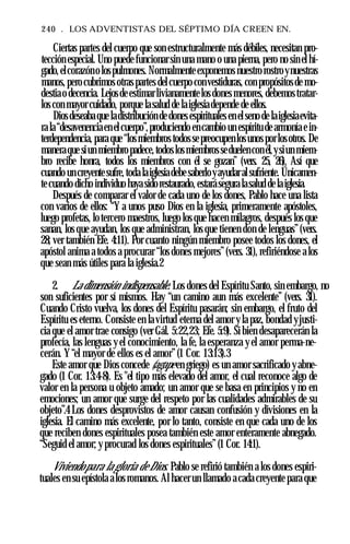 240 . LOS ADVENTISTAS DEL SÉPTIMO DÍA CREEN EN.
Ciertas partes del cuerpo que son estructuralmente más débiles, necesitan pro­
tección especial. Uno puede funcionar sin una mano o una pierna, pero no sin el hí­
gado,elcorazóno lospulmones. Normalmenteexponemos nuestro rostroynuestras
manos, pero cubrimos otraspartes delcuerpo convestiduras, con propósitosde mo­
destiao decencia. Lejosdeestimarlivianamentelosdones menores, debemostratar­
loscon mayor cuidado, porque lasalud de laiglesiadepende de ellos.
Diosdeseaba que ladistribución de dones espirituales en elseno de laiglesiaevita­
ra la“desavenenciaen elcuerpo”,produciendo encambio un espíritu de armonía ein­
terdependencia, para que “losmiembros todossepreocupenlosunosporlosotros. De
maneraque siun miembropadece,todoslosmiembrosseduelenconél,ysiun miem­
bro recibe honra, todos los miembros con él se gozan” (vers. 25, 26). Así que
cuando un creyentesufre,toda laiglesiadebesaberloyayudaralsufriente. Únicamen­
tecuando dicho individuo hayasidorestaurado, estarásegura lasalud delaiglesia.
Después de comparar el valor de cada uno de los dones, Pablo hace una lista
con varios de ellos: “Y a unos puso Dios en la iglesia, primeramente apóstoles,
luego profetas, lo tercero maestros, luego los que hacen milagros, después los que
sanan, los que ayudan, los que administran, los que tienen don de lenguas”(vers.
28; ver también Efe. 4:11). Por cuanto ningún miembro posee todos los dones, el
apóstol anima a todos a procurar “los dones mejores”(vers. 31), refiriéndose a los
que sean más útiles para la iglesia.2
2. La dimensión indispensable. Los dones del Espíritu Santo, sin embargo, no
son suficientes por sí mismos. Hay “un camino aun más excelente” (vers. 31).
Cuando Cristo vuelva, los dones del Espíritu pasarán; sin embargo, el fruto del
Espíritu es eterno. Consiste en la virtud eterna del amor y la paz, bondad yjusti­
cia que el amor trae consigo (ver Gál. 5:22,23; Efe. 5:9). Si bien desaparecerán la
profecía, las lenguas y el conocimiento, la fe, la esperanza y el amor perma-ne-
cerán. Y“el mayor de ellos es el amor” (1 Cor. 13:13).3
Este amor que Dios concede (agape en griego) es un amor sacrificado y abne­
gado (1 Cor. 13:4-8). Es "el tipo más elevado del amor, el cual reconoce algo de
valor en la persona u objeto amado; un amor que se basa en principios y no en
emociones; un amor que surge del respeto por las cualidades admirables de su
objeto”.4 Los dones desprovistos de amor causan confusión y divisiones en la
iglesia. El camino más excelente, por lo tanto, consiste en que cada uno de los
que reciben dones espirituales posea también este amor enteramente abnegado.
“Seguid el amor; y procurad los dones espirituales”(1 Cor. 14:1).
Viviendopara la gloria de Dios. Pablo se refirió también a los dones espiri­
tuales en su epístola alos romanos. Al hacer un llamado a cada creyente para que
 