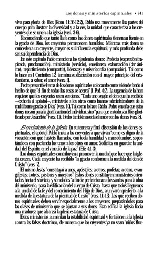 Los dones y ministerios espirituales • 241
viva para gloria de Dios (Rom. 11:36-12:2), Pablo usa nuevamente las partes del
cuerpo para ilustrar la diversidad y, a la vez, la unidad que caracteriza a los cre­
yentes que se unen a la iglesia (vers. 3-6).
Reconociendo que tanto la fe como los dones espirituales tienen su fuente en
la gracia de Dios, los creyentes permanecen humildes. Mientras más dones se
conceden a un creyente, mayor es su influencia espiritual, y más profunda debe
ser su dependencia de Dios.
En este capítulo Pablo menciona los siguientes dones: Profecía (expresión ins­
pirada, proclamación), ministerio (servicio), enseñanza, exhortación (dar áni­
mo), repartimiento (compartir), liderazgo y misericordia (compasión). Tal como
lo hace en 1 Corintios 12, termina su discusión con el mayor principio del cris­
tianismo, a saber, el amor (vers. 9).
Pedro presentóeltema delosdonesespiritualescolocandocomo telóndefondoel
hecho de que “el fin de todas las cosas se acerca”(1 Ped. 4:7). La urgencia de la hora
requiere que los creyentes usen sus dones. “Cada uno según el don que ha recibido
—exhorta el apóstol—, minístrelo a los otros como buenos administradores de la
multiforme gracia de Dios”(vers. 10).Talcomo lohace Pablo, Pedro enseña que estos
dones no son para laglorificación delindividuo, sino “paraque en todo seaDiosglori­
ficadopor Jesucristo”(vers. 11). Pedrotambién asocia el amor con los dones (vers.8).
El crecimiento de la iglesia. En su tercera y final discusión de los dones es­
pirituales, el apóstol Pablo insta a los creyentes a que vivan “como es digno de la
vocación con que fuisteis llamados, con toda humildad y mansedumbre, sopor­
tándoos con paciencia los unos a los otros en amor. Solícitos en guardar la uni­
dad del Espíritu en el vínculo de la paz” (Efe. 4:1-3).
Losdones espirituales contribuyen a promover la unidad que hace que la igle­
sia crezca. Cada creyente ha recibido “la gracia conforme a la medida del don de
Cristo”(vers. 7).
El mismo Jesús "constituyó a unos, apóstoles; a otros, profetas; a otros, evan­
gelistas; aotros, pastores ymaestros”.Estos dones constituyen ministerios orien­
tados hacia el servicio, y son dados “a fin de perfeccionar a los santos para la obra
del ministerio, para la edificación del cuerpo de Cristo, hasta que todos lleguemos
a la unidad de la fey del conocimiento del Hijo de Dios, a un varón perfecto, a la
medida de la estatura de la plenitud de Cristo”(vers. 11-13). Los que reciben do­
nes espirituales deben servir especialmente a los creyentes, preparándolos para
las clases de ministerio que se ajustan a sus dones. Esto edifica la iglesia hacia
una madurez que alcanza la plena estatura de Cristo.
Estos ministerios aumentan la estabilidad espiritual y fortalecen a la iglesia
contra las falsas doctrinas, de manera que los creyentes ya no sean “niños fluc-
 