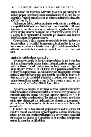 242 ♦ LOS ADVENTISTAS DEL SÉPTIMO DÍA CREEN EN..
tuantes, llevados por doquiera de todo viento de doctrina, por estratagema de
hombres que para engañar emplean con astucia las artimañas del error, sino que
siguiendo la verdad en amor, crezcamos en todo en aquel que es la cabeza, esto
es, Cristo”(vers. 14,15).
Finalmente, en Cristo, los dones espirituales producen tanto la unidad como
la prosperidad de la iglesia. De él “todo el cuerpo bien concertado y unido entre
sí por todas las coyunturas que se ayudan mutuamente, según la actividad propia
de cada miembro, recibe su crecimiento para ir edificándose en amor”(vers. 16).
Si la iglesia ha de experimentar el crecimiento que Dios desea, cada miembro
debe usar los dones de gracia que él provee.
Como resultado, la iglesia experimenta un crecimiento doble: en el número
de sus miembros yen la cantidad de dones espirituales disponibles. En esto tam­
bién el amor es parte de este llamado, ya que la iglesia puede lograr esta clase de
edificación y crecimiento únicamente por medio del uso de estos dones en el
amor.
Implicaciones de los dones espirituales
Un ministerio común. La Escritura no apoya la idea de que el clero debe
ministrar mientras que los laicos se limitan a calentar los asientos y esperar para
recibir su alimento. Tanto los pastores como los laicos componen la iglesia, el
pueblo adquirido por Dios (1 Ped. 2:9). Unidos, son responsables del bienestar de
la iglesia y de su prosperidad. Han sido llamados para trabajar juntos, cada uno
según sus propios dones especiales que Cristo le ha concedido. La diferencia de
dones resulta en una variedad de ministerios o servicios, todos unidos en su
testimonio con el fin de extender el reino de Dios y preparar al mundo para en­
contrarse con su Salvador (Mat. 28:18-20; Apoc. 14:6-12).
Elpapel de los ministros. La doctrina de los dones espirituales coloca sobre
los hombros del ministro la responsabilidad de preparar lacongregación. Dios ha
establecido aspóstoles, profetas, evangelistas, pastores y maestros, con el fin de
equipar a su pueblo para el ministerio. “Los ministros no debieran hacer la obra
que pertenece alaiglesia, de este modo agotándose, e impidiendo que otros cum­
plan sus deberes. Debieran enseñar a los miembros a trabajar en la iglesia y en la
comunidad”.5
El ministro que no tiene el don de preparar a otros no debe ocuparse del
ministerio pastoral, sino actuar en alguna otra parte de la obra de Dios.6El éxito
del plan que Dios tiene para la iglesia depende de la buena voluntad y capacidad
que muestren sus pastores en la preparación de los miembros para que éstos
usen los dones que han recibido de Dios.
 