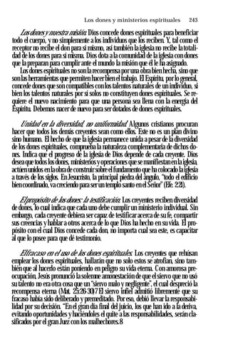 Los dones y ministerios espirituales ♦ 243
Los dones y nuestra misión. Dios concede dones espirituales para beneficiar
todo el cuerpo, y no simplemente a los individuos que los reciben. Y, tal como el
receptor no recibe el don para sí mismo, así también la iglesia no recibe latotali­
dad de los dones para sí misma. Dios dota a la comunidad de la iglesia con dones
que la preparan para cumplir ante el mundo la misión que él le ha asignado.
Los dones espirituales no son la recompensa por una obra bien hecha, sino que
son las herramientas que permiten hacer bien eltrabajo. El Espíritu, por lo general,
concede dones que son compatibles con los talentos naturales de un individuo, si
bien los talentos naturales por sí solos no constituyen dones espirituales. Se re­
quiere el nuevo nacimiento para que una persona sea llena con la energía del
Espíritu. Debemos nacer de nuevo para ser dotados de dones espirituales.
Unidad en la diversidad, no uniformidad. Algunos cristianos procuran
hacer que todos los demás creyentes sean como ellos. Este no es un plan divino
sino humano. El hecho de que la iglesia permanece unida a pesar de la diversidad
de los dones espirituales, comprueba la naturaleza complementaria de dichos do­
nes. Indica que el progreso de la iglesia de Dios depende de cada creyente. Dios
desea que todos los dones, ministeriosyoperaciones que semanifiestan en la iglesia,
actúen unidos en laobrade construir sobre elfundamento que ha colocado laiglesia
a través de los siglos. En Jesucristo, la principal piedra del ángulo, “todo el edificio
bien coordinado,va creciendo para ser un templo santo en el Señor”(Efe. 2:21).
Elpropósito de los dones: la testificación. Los creyentes reciben diversidad
de dones, lo cual indica que cada uno debe cumplir un ministerio individual. Sin
embargo, cada creyente debiera ser capaz de testificar acerca de su fe, compartir
sus creencias y hablar a otros acerca de lo que Dios ha hecho en su vida. El pro­
pósito con el cual Dios concede cada don, no importa cual sea este, es capacitar
al que lo posee para que dé testimonio.
Elfracaso en el uso de los dones espirituales. Los creyentes que rehúsan
emplear los dones espirituales, hallarán que no solo estos se atrofian, sino tam­
bién que al hacerlo están poniendo en peligro su vida eterna. Con amorosa pre­
ocupación, Jesús pronunció la solemne amonestación de que el siervo que no usó
su talento no era otra cosa que un “siervo malo y negligente”,el cual despreció la
recompensa eterna (Mat. 25:26-30)7 El siervo infiel admitió libremente que su
fracaso había sido deliberado y premeditado. Por eso, debió llevar la responsabi­
lidad por su decisión. “En el gran día final del juicio, los que han ido a la deriva,
evitando oportunidades y haciéndoles el quite a las responsabilidades, serán cla­
sificados por el gran Juez con los malhechores.8
 