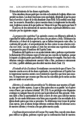 244 . LOS ADVENTISTAS DEL SÉPTIMO DÍA CREEN EN.
El descubrimiento de los dones espirituales
Silos miembros desean participar con éxito en la misión de laiglesia, deben com­
prendersus dones.Losdonesfuncionan como unabrújula, dirigiendo alquelosposee
hacia el servicioy el goce de lavida abundante (Juan 10:10). En la medida como elegi­
mos “no reconocer, desarrollary ejercer nuestros dones (osimplemente los descuida­
mos), laiglesiaesmenos deloque podría ser. Menos de loque Diosquería que fuera”.9
El proceso de descubrimiento de nuestros dones espirituales10debiera carac­
terizarse por los siguientes rasgos:
Lapreparación espiritual. Los apóstoles oraron con diligencia pidiendo la
capacidad de hablar palabras que llevaran a los pecadores a Jesús. Eliminaron las
diferencias y el deseo de la supremacía, que se habían interpuesto entre ellos. La
confesión del pecado y el arrepentimiento los hizo entrar en una relación estre­
cha con Cristo. Los que aceptan a Cristo hoy necesitan una experiencia similar
en preparación para el bautismo del Espíritu Santo.
Elbautismo delEspíritu no es un acontecimiento único; podemosexperimentar­
lo diariamente.11Necesitamos rogar al Señor que nos conceda ese bautismo, porque
leimparte ala iglesiapoder para testificaryproclamar elevangelio. Para hacer esto,
debemos entregar continuamente nuestras vidas a Dios, permanecer enteramente
en Cristo, ypedirle sabiduría para descubrir nuestros dones (Sant. 1:5).
Elestudio de las Escrituras. Siestudiamos con oración lo que el Nuevo Tes­
tamento enseña acerca de los dones espirituales, le permitiremos al Espíritu San­
to impresionar nuestras mentes con el ministerio específico que tiene para noso­
tros. Esimportante que creamos que Dios nos ha concedido porlo menos un don
para ser usado en su servicio.
Abiertos a la conducciónprovidencial. No debemos usar nosotros al Espíri­
tu, sino que él debe usarnos, ya que es Dios quien obra en su pueblo “así el querer
como el hacer, por su buena voluntad” (Fil. 2:13). Es un privilegio estar dispuestos
atrabajar en cualquier línea de servicio que la providencia de Dios presente. Debe­
mos darle a Dios la oportunidad de obrar a través de otros para solicitar nuestra
ayuda. De este modo debiéramos estar listos para responderalas necesidades de la
iglesia donde quiera que éstas se presenten. No debiéramos tener temor de probar
cosas nuevas, pero al mismo tiempo debemos sentirnos libres de informar acerca
de nuestros talentos yvivencias a los que piden nuestra ayuda.
Confirmaciónproveniente delcuerpo. Porcuanto Dios concede estos dones
para edificar su iglesia, podemos esperar que la confirmación final de nuestros
 