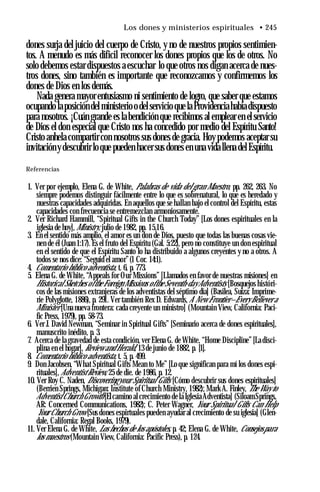 Los dones y ministerios espirituales • 245
dones surja del juicio del cuerpo de Cristo, y no de nuestros propios sentimien­
tos. A menudo es más difícil reconocer los dones propios que los de otros. No
solo debemos estar dispuestos a escuchar lo que otros nos digan acerca de nues­
tros dones, sino también es importante que reconozcamos y confirmemos los
dones de Dios en los demás.
Nada genera mayor entusiasmo ni sentimiento de logro, que saber que estamos
ocupando laposición delministerioo delservicio que laProvidenciahabíadispuesto
para nosotros. ¡Cuán grande es la bendición que recibimos al emplear en el servicio
de Dios el don especial que Cristo nos ha concedido por medio del Espíritu Santo!
Cristo anhela compartir con nosotros sus dones de gracia. Hoy podemos aceptar su
invitacióny descubrir loque pueden hacer sus dones en una vida llena delEspíritu.
Referencias
1. Ver por ejemplo, Elena G. de White, Palabras de vida del gran Maestro, pp. 262, 263. No
siempre podemos distinguir fácilmente entre lo que es sobrenatural, lo que es heredado y
nuestras capacidades adquiridas. En aquellos que se hallan bajo el control del Espíritu, estas
capacidades con frecuencia se entremezclan armoniosamente.
2. Ver Richard Hammill, “Spiritual Gifts in the Church Today” [Los dones espirituales en la
iglesia de hoy], Ministry, julio de 1982, pp. 15,16.
3. En el sentido más amplio, el amor es un don de Dios, puesto que todas las buenas cosas vie­
nen de él (Juan 1:17). Es el fruto del Espíritu (Gal. 5:22), pero no constituye un don espiritual
en el sentido de que el Espíritu Santo lo ha distribuido a algunos creyentes y no a otros. A
todos se nos dice: “Seguid el amor”(1 Cor. 14:1).
4. Comentario bíblico adventista, t. 6, p. 773.
5. Elena G. de White, “Appeals for Our Missions” [Llamados en favor de nuestras misiones] en
Historical Sketches ofthe Foreign Missions ofthe Seventh-day Adventists [Bosquejos históri­
cos de las misiones extranjeras de los adventistas del séptimo día] (Basilea, Suiza: Imprime-
rie Polyglotte, 1886), p. 291. Ver también Rex D. Edwards,A New Frontier—Every Believer a
Minister [Una nueva frontera: cada creyente un ministro] (Mountain View, California: Paci­
fic Press, 1979), pp. 58-73.
6. Ver J. David Newman, “Seminar in Spiritual Gifts” [Seminario acerca de dones espirituales],
manuscrito inédito, p. 3.
7. Acerca de la gravedad de esta condición, ver Elena G. de White, “Home Discipline” [La disci­
plina en el hogar], Review and Herald, 13 de junio de 1882, p. [1].
8. Comentario bíblico adventista, t. 5, p. 499.
9. Don Jacobsen, “What Spiritual Gifts Mean to Me” [Lo que significan para mí los dones espi­
rituales], AdventistReview, 25 de die. de 1986, p. 12.
10. Ver Roy C. Naden, Discoveringyour Spiritual Gifts [Cómo descubrir sus dones espirituales]
(Berrien Springs, Michigan: Institute of Church Ministry, 1982); Mark A. Finley, The Way to
Adventist Church Growth [Elcamino al crecimiento de la IglesiaAdventista] (Siloam Springs,
AR: Concerned Communications, 1982); C. Peter Wagner, Your Spiritual Gifts Can Help
Your Church Grow [Sus dones espirtuales pueden ayudar al crecimiento de su iglesia] (Glen­
dale, California: Regal Books, 1979).
11. Ver Elena G. de White, Los hechos de los apóstoles, p. 42; Elena G. de White, Consejospara
los maestros (Mountain View, California: Pacific Press), p. 124.
 