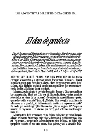 LOS ADVENTISTAS DEL SÉPTIMO DÍA CREEN EN..
Eldon deprofecía
Uno de los dones del Espíritu Santo es el deprofecía. Este don es una señal
identificadora de la iglesia remanentey se manifestó en el ministerio de
Elena G. de White. Como mensajera del Señor, sus escritos son unaperma­
nentey autorizadafuente de verdad queproporciona consuelo, dirección,
instrucción y corrección a la iglesia. Ellos también establecen con claridad
que la Biblia es la normapor la cual debe serprobada toda enseñanza y
toda experiencia (foel 2:28,29: Hech. 2:14-21;Heb. 1:1-3;Apoc. 12:17; 19:10).
JOSAFAT, REY DE JUDÁ, SE HALLABA MUY PREOCUPADO. Las tropas
enemigas se acercaban y la situación parecía desesperante. “Entonces... Josafat
humilló su rostro para consultar a Jehová, e hizo pregonar ayuno a todo Judá”
(2 Crón. 20:3). El pueblo acudió al templo para rogar a Dios que tuviera miseri­
cordia de ellos y los librase de sus enemigos.
Mientras Josafat dirigía el servicio de oración, le rogó a Dios que cambiara
las circunstancias. El rey oró: “¿No eres tú Dios en los cielos, y tienes dominio
sobre todos los reinos de las naciones? ¿No está en tu mano tal fuerza y poder,
que no hay quién te resista?” (vers. 6). ¿No había Dios protegido especialmente
a los suyos en el pasado? ¿No había entregado esa tierra a su pueblo escogido?
De modo que Josafat rogó: “¡Oh Dios nuestro! ¿No los juzgarás tú? Porque en
nosotros no hay fuerza... no sabemos qué hacer, y a ti volvemos nuestros ojos”
(vers. 12).
Mientras todo Judá permanecía en pie delante del Señor, un varón llamado
Jahaziel se levantó. Su mensaje trajo valor y dirección al pueblo temeroso. Dijo
así: “No temáis... porque no es vuestra la guerra, sino de Dios... no habrá para
que peleéis vosotros en este caso; paraos, estad quietos, y ved la salvación de Je-
246
 