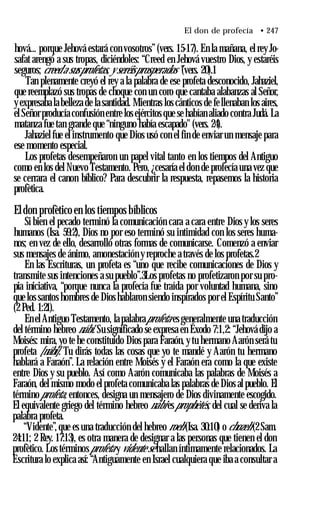 El don de profecía • 247
hová... porque Jehová estará con vosotros”(vers. 15-17). En la mañana, el rey Jo-
safat arengó a sus tropas, diciéndoles: “Creed en Jehová vuestro Dios, y estaréis
seguros; creed a susprofetas, y seréisprosperados”(vers. 20).1
Tan plenamente creyó el rey a la palabra de ese profeta desconocido, Jahaziel,
que reemplazó sus tropas de choque con un coro que cantaba alabanzas al Señor,
y expresaba la belleza de la santidad. Mientras los cánticos de fellenaban los aires,
el Señor producía confusión entre los ejércitos que se habían aliado contra Judá. La
matanza fue tan grande que “ninguno había escapado" (vers. 24).
Jahaziel fue el instrumento que Dios usó con el fin de enviar un mensaje para
ese momento especial.
Los profetas desempeñaron un papel vital tanto en los tiempos del Antiguo
como en los del Nuevo Testamento. Pero, ¿cesaría el don de profecía una vez que
se cerrara el canon bíblico? Para descubrir la respuesta, repasemos la historia
profètica.
Eldon profètico en los tiempos bíblicos
Si bien el pecado terminó la comunicación cara a cara entre Dios y los seres
humanos (Isa. 59:2), Dios no por eso terminó su intimidad con los seres huma­
nos; en vez de ello, desarrolló otras formas de comunicarse. Comenzó a enviar
sus mensajes de ánimo, amonestación y reproche a través de los profetas.2
En las Escrituras, un profeta es “uno que recibe comunicaciones de Dios y
transmite sus intenciones a su pueblo”.3Los profetas no profetizaron por su pro­
pia iniciativa, “porque nunca la profecía fue traída por voluntad humana, sino
que los santos hombres de Dios hablaron siendo inspirados por el Espíritu Santo”
(2 Ped. 1:21).
En el Antiguo Testamento, la palabraprofeta es generalmente una traducción
del término hebreo nábi. Su significado se expresa en Éxodo 7:1,2: “Jehová dijo a
Moisés: mira, yo te he constituido Dios para Faraón, y tu hermano Aarón será tu
profeta [nábi]. Tu dirás todas las cosas que yo te mandé y Aarón tu hermano
hablará a Faraón”. La relación entre Moisés y el Faraón era como la que existe
entre Dios y su pueblo. Así como Aarón comunicaba las palabras de Moisés a
Faraón, del mismo modo el profeta comunicaba las palabras de Dios al pueblo. El
término profeta, entonces, designa un mensajero de Dios divinamente escogido.
El equivalente griego del término hebreo nábi esprophètés, del cual se deriva la
palabra profeta.
“Vidente”,que es una traducción del hebreo roeh (Isa. 30:10) o chozeh (2 Sam.
24:11; 2 Rey. 17:13), es otra manera de designar a las personas que tienen el don
profètico. Los términosprofeta y vidente se hallan íntimamente relacionados. La
Escritura lo explica así: “Antiguamente en Israel cualquiera que iba a consultar a
 