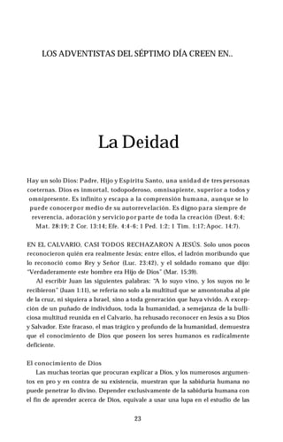 LOS ADVENTISTAS DEL SÉPTIMO DÍA CREEN EN..
La Deidad
Hay un solo Dios: Padre, Hijo y Espíritu Santo, una unidad de tres personas
coeternas. Dios es inmortal, todopoderoso, omnisapiente, superior a todos y
omnipresente. Es infinito y escapa a la comprensión humana, aunque se lo
puede conocerpor medio de su autorrevelación. Es digno para siempre de
reverencia, adoración y servicio por parte de toda la creación (Deut. 6:4;
Mat. 28:19; 2 Cor. 13:14; Efe. 4:4-6; 1 Ped. 1:2; 1 Tim. 1:17; Apoc. 14:7).
EN EL CALVARIO, CASI TODOS RECHAZARON A JESÚS. Solo unos pocos
reconocieron quién era realmente Jesús; entre ellos, el ladrón moribundo que
lo reconoció como Rey y Señor (Luc. 23:42), y el soldado romano que dijo:
“Verdaderamente este hombre era Hijo de Dios” (Mar. 15:39).
Al escribir Juan las siguientes palabras: “A lo suyo vino, y los suyos no le
recibieron” (Juan 1:11), se refería no solo a la multitud que se amontonaba al pie
de la cruz, ni siquiera a Israel, sino a toda generación que haya vivido. A excep­
ción de un puñado de individuos, toda la humanidad, a semejanza de la bulli­
ciosa multitud reunida en el Calvario, ha rehusado reconocer en Jesús a su Dios
y Salvador. Este fracaso, el mas trágico y profundo de la humanidad, demuestra
que el conocimiento de Dios que poseen los seres humanos es radicalmente
deficiente.
El conocimiento de Dios
Las muchas teorías que procuran explicar a Dios, y los numerosos argumen­
tos en pro y en contra de su existencia, muestran que la sabiduría humana no
puede penetrar lo divino. Depender exclusivamente de la sabiduría humana con
el fin de aprender acerca de Dios, equivale a usar una lupa en el estudio de las
23
 