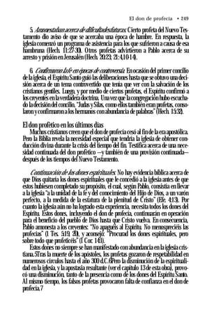 El don de profecía • 249
5.Amonestaban acerca de dificultadesfuturas. Cierto profeta del Nuevo Tes­
tamento dio aviso de que se acercaba una época de hambre. En respuesta, la
iglesia comenzó un programa de asistencia para los que sufrieron a causa de esa
hambruna (Hech. 11:27-30). Otros profetas advirtieron a Pablo acerca de su
arresto y prisión en Jerusalén (Hech. 20:23; 21:4,10-14).
6. Confirmaron lafe en épocas de controversia. En ocasión del primer concilio
de la iglesia,el Espíritu Santo guió las deliberaciones hasta que se obtuvo una deci­
sión acerca de un tema controvertido que tenía que ver con la salvación de los
cristianos gentiles. Luego, y por medio de ciertos profetas, el Espíritu confirmó a
loscreyentes en laverdadera doctrina. Una vez que lacongregación hubo escucha­
do la decisión del concilio, “Judas ySilas, como ellos también eran profetas, conso­
laron yconfirmaron a los hermanos con abundancia de palabras”(Hech. 15:32).
Eldon profètico en los últimos días
Muchos cristianos creen que el don de profecía cesó al fin de la era apostólica.
Pero la Biblia revela la necesidad especial que tendría la iglesia de obtener con­
ducción divina durante la crisis del tiempo del fin. Testifica acerca de una nece­
sidad continuada del don profètico —y también de una provisión continuada—
después de los tiempos del Nuevo Testamento.
Continuación de los dones espirituales. No hay evidencia bíblica acerca de
que Dios quitaría los dones espirituales que le concedió a la iglesia antes de que
estos hubiesen completado su propósito, el cual, según Pablo, consistía en llevar
a la iglesia “a la unidad de la fe y del conocimiento del Hijo de Dios, a un varón
perfecto, a la medida de la estatura de la plenitud de Cristo” (Efe. 4:13). Por
cuanto la iglesia aún no ha logrado esta experiencia, necesita todos los dones del
Espíritu. Estos dones, incluyendo el don de profecía, continuarán en operación
para el beneficio del pueblo de Dios hasta que Cristo vuelva. En consecuencia,
Pablo amonesta a los creyentes: “No apaguéis al Espíritu. No menospreciéis las
profecías” (1 Tes. 5:19, 20), y aconsejó: “Procurad los dones espirituales, pero
sobre todo que profeticéis”(1 Cor. 14:1).
Estos dones no siempre se han manifestado con abundancia en la iglesia cris­
tiana.5Tras la muerte de los apóstoles, los profetas gozaron de respetabilidad en
numerosos círculos hasta el año 300 d.C.6Pero la disminución de la espirituali­
dad en la iglesia, y la apostasia resultante (ver el capítulo 13 de esta obra), provo­
có una disminución, tanto de la presencia como de los dones del Espíritu Santo.
Al mismo tiempo, los falsos profetas provocaron falta de confianza en el don de
profecía.7
 