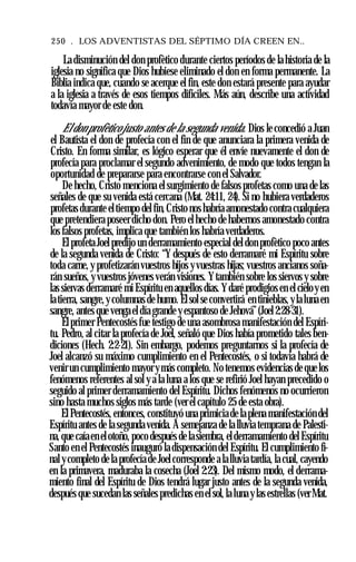 250 . LOS ADVENTISTAS DEL SÉPTIMO DÍA CREEN EN..
La disminución del don profètico durante ciertos períodos de la historia de la
iglesia no significa que Dios hubiese eliminado el don en forma permanente. La
Biblia indica que, cuando se acerque el fin, este don estará presente para ayudar
a la iglesia a través de esos tiempos difíciles. Más aún, describe una actividad
todavía mayor de este don.
El don profètico justo antes de la segunda venida. Dios le concedió a Juan
el Bautista el don de profecía con el fin de que anunciara la primera venida de
Cristo. En forma similar, es lógico esperar que él envíe nuevamente el don de
profecía para proclamar el segundo advenimiento, de modo que todos tengan la
oportunidad de prepararse para encontrarse con el Salvador.
De hecho, Cristo menciona el surgimiento de falsos profetas como una de las
señales de que su venida está cercana (Mat. 24:11, 24). Si no hubiera verdaderos
profetas durante eltiempo del fin, Cristo nos habría amonestado contra cualquiera
que pretendiera poseer dicho don. Pero el hecho de habernos amonestado contra
los falsos profetas, implica que también los habría verdaderos.
El profeta Joelpredijo un derramamiento especial del don profètico poco antes
de la segunda venida de Cristo: “Y después de esto derramaré mi Espíritu sobre
toda carne, y profetizarán vuestros hijos yvuestras hijas; vuestros ancianos soña­
rán sueños, y vuestros jóvenes verán visiones. Ytambién sobre los siervos y sobre
las siervas derramaré mi Espíritu en aquellos días. Ydaré prodigios en el cieloy en
latierra, sangre,ycolumnas de humo. Elsol se convertirá en tinieblas, yla luna en
sangre, antes que venga el día grande y espantoso de Jehová”(Joel2:28-31).
Elprimer Pentecostés fue testigo de una asombrosa manifestación del Espíri­
tu. Pedro, al citar la profecía de Joel, señaló que Dios había prometido tales ben­
diciones (Hech. 2:2-21). Sin embargo, podemos preguntarnos si la profecía de
Joel alcanzó su máximo cumplimiento en el Pentecostés, o si todavía habrá de
venir un cumplimiento mayor ymás completo. No tenemos evidencias de que los
fenómenos referentes al sol y a la luna a los que se refirió Joel hayan precedido o
seguido al primer derramamiento del Espíritu. Dichos fenómenos no ocurrieron
sino hasta muchos siglos más tarde (ver el capítulo 25 de esta obra).
El Pentecostés, entonces, constituyó una primicia de la plena manifestación del
Espíritu antes de la segunda venida. A semejanza de la lluvia temprana de Palesti­
na, que caíaen elotoño, poco después de lasiembra, elderramamiento del Espíritu
Santo en el Pentecostés inauguró la dispensación del Espíritu. El cumplimiento fi­
nal ycompleto de la profecía de Joelcorresponde a lalluvia tardía, la cual, cayendo
en la primavera, maduraba la cosecha (Joel 2:23). Del mismo modo, el derrama­
miento final del Espíritu de Dios tendrá lugar justo antes de la segunda venida,
después que sucedan las señales predichas en el sol, la luna y las estrellas (verMat.
 