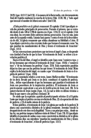 El don de profecía • 251
24:29; Apoc. 6:12-17; Joel2:31). A la manera de la lluvia tardía, este derramamiento
final del Espíritu madurará la cosecha de la tierra (Mat. 13:30, 39), y “todo aquel
que invocare el nombre de Jehová será salvo”(Joel 2:32).
El don profètico en la iglesia remanente. El capítulo 12 del Apocalipsis re­
vela dos períodos principales de persecución. Durante el primero, que se exten­
dió desde el año 538 al 1798 de nuestra era (Apoc. 12:6,14; ver el capítulo 13 de
esta obra), los creyentes fieles sufrieron intensa persecución. Una vez más, justo
antes de la segunda venida, Satanás hará guerra “contra el resto de la descenden­
cia de ella”, la iglesia remanente que rehúsa abandonar su fidelidad a Cristo. El
Apocalipsis caracteriza a los creyentes leales que forman el remanente como “los
que guardan los mandamientos de Dios y tienen el testimonio de Jesucristo”
(Apoc. 12:17).
De las conversaciones posteriores que tuvieron el ángel y Juan, se desprende
con claridad el hecho de que la frase “el testimonio de Jesús”se refiere a la re­
velación profètica.8
Hacia el fin del libro, el ángel se identifica ante Juan como “consiervo tuyo, y
de tus hermanos que retienen el testimonio de Jesús" (Apoc. 19:10), y “consiervo
tuyo”y “de tus hermanos los profetas” (Apoc. 22:9). Estas expresiones paralelas
dejan en claro que son los profetas los que tienen “el testimonio de Jesús”.9Esto
explica la declaración del ángel, en cuanto a que “el testimonio de Jesús es el es­
píritu de profecía”(Apoc. 19:10).
En un comentario relativo a este texto, James Moffat escribió: “El testimonio
de (es decir, llevado por) Jesús es (es decir, constituye) el espíritu de profecía.
Esto... define especialmente el que los hermanos que guardan el testimonio de
Jesús son poseedores de la inspiración profètica. El testimonio de Jesús es
prácticamente equivalente a un acto de testificación de Jesús (xxii. 20). Es la
autorevelación de Jesús (según [Apoc. 1:1], la cual se debe en último término a
Dios) lo que mueve a los profetas cristianos”.10
De modo que la expresión espíritu de profecía puede referirse (1) al Espíritu
Santo que inspira al profeta con una revelación de Dios, (2) ala operación del don
de profecía, y (3) al medio mismo de la profecía.
El don profètico, el testimonio de Jesús “a la iglesia por medio de la profecía”,11
abarca una característica distintiva de la iglesia remanente. Jeremías vinculó la
desaparición de este don con la ilegalidad. “Sureyysuspríncipes están... donde no
hay ley; sus profetas tampoco hallaron visión de Jehová”(Lam. 2:9). El Apocalipsis
identifica la posesión de ambas cosas como características distintivas de la iglesia
de los últimos días; sus miembros “guardan los mandamientos de Dios y tienen
el testimonio de Jesucristo”,el don de profecía (Apoc. 12:17).
 