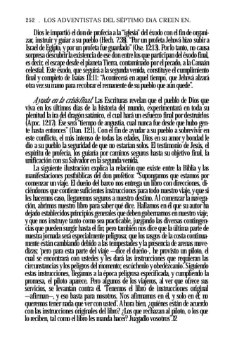252 . LOS ADVENTISTAS DEL SÉPTIMO DíA CREEN EN.
Dios leimpartió el don de profecía a la “iglesia" del éxodo con el fin de organi­
zar, instruir y guiar a su pueblo (Hech. 7:38). “Por un profeta Jehová hizo subir a
Israel de Egipto, ypor un profeta fue guardado”(Ose. 12:13). Porlo tanto, no causa
sorpresa descubrirlaexistenciade ese don entre los que participan deléxodo final,
es decir, el escape desde elplaneta Tierra, contaminado por elpecado, a la Canaán
celestial. Este éxodo, que seguirá a la segunda venida, constituye el cumplimiento
final y completo de Isaías 11:11: “Acontecerá en aquel tiempo, que Jehová alzará
otra vez su mano para recobrar el remanente de su pueblo que aún quede”.
Ayuda en la crisisfinal. Las Escrituras revelan que el pueblo de Dios que
viva en los últimos días de la historia del mundo, experimentará en toda su
plenitud la ira del dragón satánico, el cual hará un esfuerzo final por destruirlos
(Apoc. 12:17). Ése será “tiempo de angustia, cual nunca fue desde que hubo gen­
te hasta entonces” (Dan. 12:1). Con el fin de ayudar a su pueblo a sobrevivir en
este conflicto, el más intenso de todas las edades, Dios en su amor y bondad le
dio a su pueblo la seguridad de que no estarían solos. El testimonio de Jesús, el
espíritu de profecía, los guiaría por caminos seguros hasta su objetivo final, la
unificación con su Salvador en la segunda venida.
La siguiente ilustración explica la relación que existe entre la Biblia y las
manifestaciones postbíblicas del don profètico: “Supongamos que estamos por
comenzar un viaje. El dueño del barco nos entrega un libro con direcciones, di-
ciéndonos que contiene suficientes instrucciones para todo nuestro viaje, yque si
les hacemos caso, llegaremos seguros a nuestro destino. Al comenzar la navega­
ción, abrimos nuestro libro para saber qué dice. Hallamos en él que su autor ha
dejado establecidos principios generales que deben gobernarnos en nuestro viaje,
y que nos instruye tanto como sea practicable, juzgando las diversas contingen­
cias que pueden surgir hasta el fin; pero también nos dice que la última parte de
nuestra jornada será especialmente peligrosa; que los rasgos de la costa continua­
mente están cambiando debido a las tempestades y la presencia de arenas move­
dizas; ‘pero para esta parte del viaje —dice el dueño-, he provisto un piloto, el
cual se encontrará con ustedes y les dará las instrucciones que requieran las
circunstancias ylos peligros del momento; escúchenlo yobedézcanlo’.Siguiendo
estas instrucciones, llegamos a la época peligrosa especificada, y cumpliendo la
promesa, el piloto aparece. Pero algunos de los viajeros, al ver que ofrece sus
servicios, se levantan contra él. 'Tenemos el libro de instrucciones original
—afirman—, y eso basta para nosotros. Nos afirmamos en él, y solo en él; no
queremos tener nada que ver con usted’.Ahora bien, ¿quiénes están de acuerdo
con las instrucciones originales del libro? ¿Los que rechazan al piloto, o los que
lo reciben, tal como el libro les manda hacer? Juzgadlo vosotros”.12
 