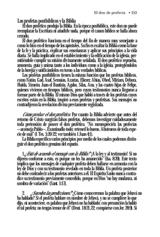 El don de profecía • 253
Los profetas postbíblicos yla Biblia
El don profètico produjo la Biblia. En la época postbíblica, este don no puede
reemplazar la Escritura ni añadirle nada, porque el canon bíblico se halla ahora
cerrado.
El don profètico funciona en el tiempo del fin de manera muy semejante a
como lo hizo en el tiempo de los apóstoles. Su fin es exaltar la Biblia como la base
de la fe y la práctica, explicar sus enseñanzas y aplicar sus principios a la vida
diaria. Se halla implicado en el establecimiento y la edificación de la iglesia, per­
mitiéndole cumplir su misión divinamente señalada. El don profètico reprueba,
amonesta, guía y anima tanto a los individuos como a la iglesia, protegiéndolos
de la herejía y unificándolos en torno a las verdades bíblicas.
Los profetas postbíblicos tienen la misma función que los profetas bíblicos,
como Natán, Gad, Asaf, Semaías, Azarías, Eliezer, Ahías, Obed, Miriam, Débora,
Huida, Simeón, Juan el Bautista, Agabo, Silas, Ana, y las cuatro hijas de Felipe,
quienes vivieron en tiempos bíblicos, pero cuyos testimonios nunca llegaron a
formar parte de la Biblia. El mismo Dios que habló a través de los profetas cuyos
escritos están en la Biblia, inspiró a esos profetas y profetisas. Sus mensajes no
contradijeron la revelación divina previamente registrada.
Cómo probar el don profètico. Por cuanto la Biblia advierte que antes del
retorno de Cristo surgirán falsos profetas, debemos investigar cuidadosamente
toda pretensión de poseer el don profètico. “No menospreciéis las profecías
—aconseja Pablo—.Examinadlo todo; retened lo bueno. Absteneos de toda espe­
cie de mal”(1 Tes. 5:20-22; ver también 1Juan 4:1).
La Bibliaespecifica varios principios por medio de los cuales podemos distin­
guir el don profètico genuino del espurio.
1.¿Está de acuerdo el mensaje con la Biblia? “¡A la ley y al testimonio! Si no
dijeren conforme a esto, es porque no les ha amanecido” (Isa. 8:20). Este texto
implica que los mensajes de cualquier profeta deben hallarse en armonía con la
ley de Dios y con su testimonio revelado en toda la Biblia. Un profeta posterior
no debe contradecir alos profetas anteriores a él. El Espíritu Santo nunca contra­
dice su testimonio previamente concedido, porque en Dios “no hay mudanza, ni
sombra de variación”(Sant. 1:17).
2. ¿Suceden laspredicciones? “¿Cómo conoceremos la palabra que Jehová no
ha hablado? Si el profeta hablare en nombre de Jehová, y no se cumpliere lo que
dijo, ni aconteciere, es palabra que Jehová no ha hablado; con presunción la habló
el tal profeta; no tengas temor de él”(Deut. 18:21,22; compárese con Jer. 28:9). Si
 