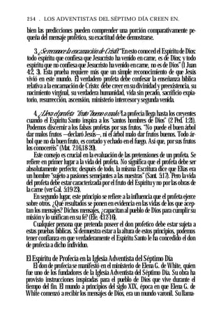 254 . LOS ADVENTISTAS DEL SÉPTIMO DÍA CREEN EN.
bien las predicciones pueden comprender una porción comparativamente pe­
queña del mensaje profètico, su exactitud debe demostrarse.
3.¿Sereconocela encamación de Cristo?“En esto conoced el Espíritu de Dios:
todo espíritu que confiesa que Jesucristo ha venido en carne, es de Dios; y todo
espíritu que no confiesa que Jesucristo ha venido en carne, no es de Dios”(1 Juan
4:2, 3). Esta prueba requiere más que un simple reconocimiento de que Jesús
vivió en este mundo. El verdadero profeta debe confesar la enseñanza bíblica
relativa a la encarnación de Cristo: debe creer en su divinidad y preexistencia, su
nacimiento virginal, su verdadera humanidad, vida sin pecado, sacrificio expia­
torio, resurrección, ascensión, ministerio intercesor y segunda venida.
4. ¿Lleva elprofeta "fruto”bueno o malo?La profecía llega hasta los creyentes
cuando el Espíritu Santo inspira a los “santos hombres de Dios" (2 Ped. 1:21).
Podemos discernir a los falsos profetas por sus frutos. “No puede el buen árbol
dar malos frutos —declaró Jesús—, ni el árbol malo dar frutos buenos. Todo ár­
bol que no da buen fruto, es cortado y echado en el fuego. Así que, por sus frutos
los conoceréis”(Mat. 7:16,18-20).
Este consejo es crucial en la evaluación de las pretensiones de un profeta. Se
refiere en primer lugar a la vida del profeta. No significa que el profeta debe ser
absolutamente perfecto; después de todo, la misma Escritura dice que Elias era
un hombre “sujeto a pasiones semejantes a las nuestras”(Sant. 5:17). Pero la vida
del profeta debe estar caracterizada por el fruto del Espíritu y no por las obras de
la carne (ver Gal. 5:19-23).
En segundo lugar, este principio se refiere a la influencia que el profeta ejerce
sobre otros. ¿Qué resultados se ponen en evidencia en las vidas de los que acep­
tan los mensajes? Dichos mensajes, ¿capacitan al pueblo de Dios para cumplir su
misión y lo unifican en su fe? (Efe. 4:12-16).
Cualquier persona que pretenda poseer el don profetico debe estar sujeta a
estas pruebas bíblicas. Si demuestra estar a la altura de estos principios, podemos
tener confianza en que verdaderamente el Espíritu Santo le ha concedido el don
de profecía a dicho individuo.
ElEspíritu de Profecía en la Iglesia Adventista del Séptimo Día
El don de profecía se manifestó en el ministerio de Elena G. de White, quien
fue uno de los fundadores de la Iglesia Adventista del Séptimo Día. Su obra ha
provisto instrucciones inspiradas para el pueblo de Dios que vive durante el
tiempo del fin. El mundo a principios del siglo XIX, época en que Elena G. de
White comenzó a recibir los mensajes de Dios, era un mundo varonil. Su llama-
 