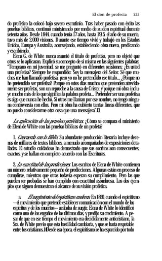 El don de profecía ♦ 255
do profètico la colocó bajo severo escrutinio. Tras haber pasado con éxito las
pruebas bíblicas, continuó ministrando por medio de su don espiritual durante
setenta años. Desde 1844, cuando tenía 17 años, hasta 1915, el año de su muerte,
tuvo más de 2.000 visiones. Durante ese tiempo vivió y trabajó en los Estados
Unidos, Europa y Australia, aconsejando, estableciendo obra nueva, predicando
yescribiendo.
Elena G. de White nunca asumió el título de profetisa, pero no objetó que
otros se lo aplicaran. Explicó su concepto de sí misma en las siguientes palabras:
“Temprano en mi juventud, se me preguntó en diferentes ocasiones: ¿Es usted
una profetisa? Siempre he respondido: Soy la mensajera del Señor. Sé que mu­
chos me han llamado profetisa, pero yo no he pretendido ese título... ¿Porque no
he pretendido ser profetisa? Porque en estos días muchos que pretenden atrevida­
mente ser profetas, son un reproche a la causa de Cristo; y porque mi obra inclu­
ye mucho más de lo que significa la palabra profeta... Pretender ser una profetisa
es algo que nunca he hecho. Si otros me llaman por ese nombre, no tengo ningu­
na controversia con ellos. Pero mi obra ha cubierto tantas líneas diferentes, que
no puedo considerarme otra cosa que una mensajera”.13
La aplicación de las pruebas proféticas. ¿Cómo se compara el ministerio
de Elena de White con las pruebas bíblicas de un profeta?
1. Concuerda con la Biblia. Su abundante producción literaria incluye dece­
nas de millares de textos bíblicos, a menudo acompañados de exposiciones deta­
lladas. El estudio cuidadoso ha demostrado que sus escritos son consecuentes,
exactos, y se hallan en completo acuerdo con las Escrituras.
2. La exactitud de laspredicciones. Los escritos de Elena de White contienen
un número relativamente pequeño de predicciones. Algunas están en proceso de
cumplirse, mientras que otras todavía esperan su cumplimiento. Pero las que
pueden ser probadas se han cumplido con exactitud asombrosa. Los dos ejem­
plos que siguen demuestran el alcance de su visión profètica.
a. Elsurgimiento delespiritismo moderno. En 1850, cuando el espiritismo
—el movimiento que pretende establecer comunicación con elmundo de los
espíritus y de los muertos— acababa de surgir, Elena de White lo identificó
como uno de los engaños de los últimos días, y predijo su crecimiento. A pe­
sar de que en ese tiempo el movimiento era decididamente anticristiano, la
Sra. de White previo que esta hostilidad cambiaría, y que se haría respetable
entre loscristianos.14Desde esa época, elespiritismo se ha esparcido por todo
 