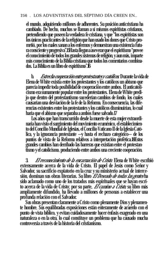 256 . LOS ADVENTISTAS DEL SÉPTIMO DÍA CREEN EN..
el mundo, adquiriendo millones de adherentes. Su posición anticristiana ha
cambiado. De hecho, muchos se llaman a sí mismos espiritistas cristianos,
pretendiendo que poseen la verdadera fecristiana, y que “los espiritistas son
losúnicos practicantes de lareligión que han usadolos dones que Cristo pro­
metió, por los cuales sanan alosenfermosydemuestran una existencia futu­
raconscienteyprogresiva”.15Hastalleganaaseverarqueelespiritismo“provee
elconocimientodetodoslosgrandessistemasdereligión,yaun más,imparte
más conocimiento de la Biblia cristiana que todos los comentarios combina­
dos. LaBibliaesun libro de espiritismo”.16
b. Estrechacooperación entreprotestantesy católicos. Durante lavida de
Elena de White existía entre los protestantes y los católicos un abismo que
parecía impedir toda posibilidad de cooperación entre ambos. Elanticatoli­
cismo era sumamente popularentre los protestantes. ElenadeWhite predi­
jo que dentro del protestantismo sucederían cambios de fondo, los cuales
causarían una desviación de la fe de la Reforma. En consecuencia, las dife­
rencias existentes entre los protestantes ylos católicos disminuirían, locual
haría que el abismo que separaba a ambos fuese salvado.17
Los años que han transcurrido desde la muerte de esta mujer extraordi­
naria han visto elsurgimiento del movimiento ecuménico, elestablecimien­
to delConcilio Mundialde Iglesias,elConcilioVaticanoII delaIglesiaCató­
lica, y la ignorancia protestante —y hasta el rechazo categórico— de los
puntos de vista de la Reforma relativos a interpretación profètica.18Estos
grandes cambios han derribado las barreras que existían entre el protestan­
tismo yel catolicismo, produciendo entre ambos una creciente cooperación.
3. El reconocimiento de la encarnación de Cristo. Elena de White escribió
extensamente acerca de la vida de Cristo. El papel de Jesús como Señor y
Salvador, su sacrificio expiatorio en la cruz y su ministerio actual de interce­
sión, dominan sus obras literarias. Su libro El Deseado de todas lasgentes ha
sido aclamado como uno de los tratados más espirituales que se hayan escri­
to acerca de la vida de Cristo; por su parte, El camino a Cristo, su libro más
ampliamente difundido, ha llevado a millones de personas a establecer una
profunda relación con el Salvador.
Sus obras presentan claramente a Cristo como plenamente Dios y plenamen­
te hombre. Sus equilibradas exposiciones están enteramente de acuerdo con el
punto de vista bíblico, y evitan cuidadosamente hacer énfasis exagerado en una
naturaleza o en la otra, lo cual constituye un problema que ha causado mucha
controversia a través de la historia del cristianismo.
 