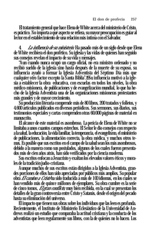 El don de profecía ♦ 257
Eltratamiento general quehace Elenade White acercadel ministerio de Cristo,
espráctico. No importa a qué aspecto se refiera, su mayor preocupación es guiar al
lector en elestablecimiento de una relación más intima con el Salvador.
4. La influencia de su ministerio. Ha pasado más de un siglo desde que Elena
de White recibiera el don profètico. Su iglesia y las vidas de quienes han seguido
sus consejos revelan el impacto de su vida y mensajes.
“Aun cuando nunca ocupó un cargo oficial, no era ministro ordenado y no
recibió sueldo de la iglesia sino hasta después de la muerte de su esposo, su
influencia ayudó a formar la Iglesia Adventista del Séptimo Día más que
cualquier otro factor excepto la Santa Biblia”.19Su influencia motivó a la igle­
sia a establecer la obra educativa, con escuelas en todos los niveles, la obra
médico-misionera, de publicaciones y de evangelización mundial, lo que ha he­
cho de la Iglesia Adventista una de las organizaciones misioneras protestantes
más grandes y de mayor crecimiento.
Su producción literaria comprende más de 80 libros, 200 tratados y folletos, y
4.600 artículos publicados en diversos periódicos. Sus sermones, sus diarios, sus
testimonios especiales y cartas comprenden otras 60.000 páginas de material en
manuscrito.
El alcance de este material es asombroso. La pericia de Elena de White no se
limitaba a unos cuantos campos estrechos. El Señor le dio consejos con respecto
alasalud, laeducación, lavida familiar, latemperancia, elevangelismo, elministerio
de publicaciones, la alimentación correcta, la obra médica, y muchos otros te­
mas. Esposible que sus escritos en el campo de la salud sean los más asombrosos,
debido a la manera como sus postulados, algunos de los cuales fueron presenta­
dos más de cien años atrás, han sido verificados por la ciencia moderna.
Sus escritos enfocan a Jesucristo y exaltan los elevados valores éticos y mora­
les de la tradición judío-cristiana.
Aunque muchos de sus escritos están dirigidos a la Iglesia Adventista, gran­
des porciones de ellos han sido apreciadas por públicos más amplios. Su popular
obra El camino a Cristo ha sido traducida a más de 100 idiomas, en los cuales se
han vendido más de quince millones de ejemplares. Su obra cumbre es la serie
de cinco tomos, Elgran conflicto, muy bien recibida, en la cual se presentan los
detalles de la gran controversia entre Cristo y Satanás, desde el origen del pecado
hasta su eliminación del universo.
El impacto que tienen sus obras sobre los individuos que las leen es profunda.
Recientemente, el Instituto de Ministerio Eclesiástico de la Universidad de An­
drews realizó un estudio que comparaba la actitud cristiana y la conducta de los
adventistas que leen regularmente sus libros, con la de quienes no lo hacen. Los
 
