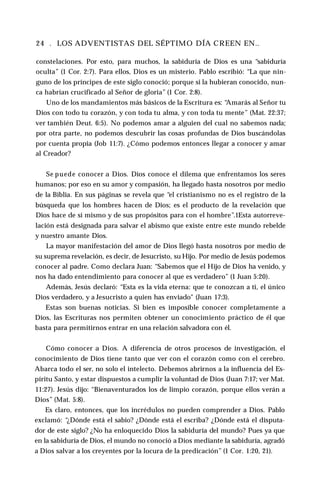 24 . LOS ADVENTISTAS DEL SÉPTIMO DÍA CREEN EN..
constelaciones. Por esto, para muchos, la sabiduría de Dios es una “sabiduría
oculta” (1 Cor. 2:7). Para ellos, Dios es un misterio. Pablo escribió: “La que nin­
guno de los príncipes de este siglo conoció; porque si la hubieran conocido, nun­
ca habrían crucificado al Señor de gloria” (1 Cor. 2:8).
Uno de los mandamientos más básicos de la Escritura es: “
Amarás al Señor tu
Dios con todo tu corazón, y con toda tu alma, y con toda tu mente” (Mat. 22:37;
ver también Deut. 6:5). No podemos amar a alguien del cual no sabemos nada;
por otra parte, no podemos descubrir las cosas profundas de Dios buscándolas
por cuenta propia (Job 11:7). ¿Cómo podemos entonces llegar a conocer y amar
al Creador?
Se puede conocer a Dios. Dios conoce el dilema que enfrentamos los seres
humanos; por eso en su amor y compasión, ha llegado hasta nosotros por medio
de la Biblia. En sus páginas se revela que “el cristianismo no es el registro de la
búsqueda que los hombres hacen de Dios; es el producto de la revelación que
Dios hace de sí mismo y de sus propósitos para con el hombre”.1Esta autorreve-
lación está designada para salvar el abismo que existe entre este mundo rebelde
y nuestro amante Dios.
La mayor manifestación del amor de Dios llegó hasta nosotros por medio de
su suprema revelación, es decir, de Jesucristo, su Hijo. Por medio de Jesús podemos
conocer al padre. Como declara Juan: “Sabemos que el Hijo de Dios ha venido, y
nos ha dado entendimiento para conocer al que es verdadero” (1 Juan 5:20).
Además, Jesús declaró: “Esta es la vida eterna: que te conozcan a ti, el único
Dios verdadero, y a Jesucristo a quien has enviado" (Juan 17:3).
Estas son buenas noticias. Si bien es imposible conocer completamente a
Dios, las Escrituras nos permiten obtener un conocimiento práctico de él que
basta para permitirnos entrar en una relación salvadora con él.
Cómo conocer a Dios. A diferencia de otros procesos de investigación, el
conocimiento de Dios tiene tanto que ver con el corazón como con el cerebro.
Abarca todo el ser, no solo el intelecto. Debemos abrirnos a la influencia del Es­
píritu Santo, y estar dispuestos a cumplir la voluntad de Dios (Juan 7:17; ver Mat.
11:27). Jesús dijo: “Bienaventurados los de limpio corazón, porque ellos verán a
Dios” (Mat. 5:8).
Es claro, entonces, que los incrédulos no pueden comprender a Dios. Pablo
exclamó: “¿Dónde está el sabio? ¿Dónde está el escriba? ¿Dónde está el disputa­
dor de este siglo? ¿No ha enloquecido Dios la sabiduría del mundo? Pues ya que
en la sabiduría de Dios, el mundo no conoció a Dios mediante la sabiduría, agradó
a Dios salvar a los creyentes por la locura de la predicación” (1 Cor. 1:20, 21).
 