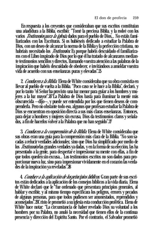 El don de profecía ♦ 259
En respuesta a los creyentes que consideraban que sus escritos constituían
una añadidura a la Biblia, escribió: "Tomé la preciosa Biblia, y la rodeé con los
varios Testimoniospara la iglesia, dados para el pueblo de Dios... No estáis fami­
liarizados con las Escrituras. Si os hubieseis dedicado a estudiar la Palabra de
Dios, con un deseo de alcanzar la norma de la Biblia yla perfección cristiana, no
habríais necesitado los Testimonios. Es porque habéis descuidado el familiariza­
ros con el Libro inspirado de Dios por lo que él ha tratado de alcanzaros median­
te testimonios sencillos y directos, llamando vuestra atención alas palabras de la
inspiración que habéis descuidado de obedecer, e invitándoos a amoldar vuestra
vida de acuerdo con sus enseñanzas puras y elevadas”.25
2. Conducen a la Biblia. Elena de White consideraba que su obra consistía en
llevar al pueblo de vuelta a la Biblia. “Poco caso se le hace a la Biblia”, declaró, y
por lo tanto “el Señor ha provisto una luz menor para guiar a los hombres y mu­
jeres a la luz mayor”.26“La Palabra de Dios basta para iluminar la mente más
obscurecida —dijo—, y puede ser entendida por los que tienen deseos de com­
prenderla. Pero no obstante todo eso, algunos que profesan estudiar la Palabra de
Dios se encuentran en oposición directa a sus más claras enseñanzas. Entonces,
para dejar a hombres y mujeres sin excusa, Dios da testimonios claros y señala­
dos, a fin de hacerlos volver a la Palabra que no han seguido”.27
3. Conducen a la comprensión de la Biblia. Elena de White consideraba que
sus obras eran una guía para la comprensión más clara de la Biblia. “No son sa­
cadas a relucir verdades adicionales; sino que Dios ha simplificado por medio de
los Testimonios las grandes verdades ya dadas, y en la forma de su elección, las ha
presentado a la gente, para despertar e impresionar su mente con ellas, a fin de
que todos queden sin excusa... Los testimonios escritos no son dados para pro­
porcionar nueva luz, sino para impresionar vividamente en el corazón las verda­
des de la inspiración ya reveladas”.28
4. Conduce a la aplicación de losprincipios bíblicos. Gran parte de sus escri­
tos están dedicados a la aplicación de los consejos bíblicos a la vida diaria. Elena
de White declaró que le “fue ordenado que presentara principios generales, al
hablar y escribir, y al mismo tiempo especificara los peligros, errores y pecados
de algunas personas, para que todos pudiesen ser amonestados, reprendidos y
aconsejados”.29Cristo le prometió a su iglesia esta conducción profètica. Elena de
White hace notar: “La circunstancia de haber revelado Dios su voluntad a los
hombres por su Palabra, no anuló la necesidad que tienen ellos de la continua
presencia y dirección del Espíritu Santo. Por el contrario, el Salvador prometió
 