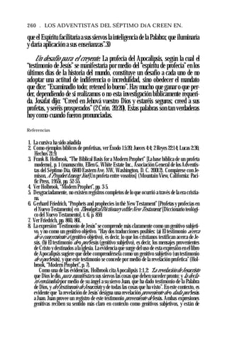 260 . LOS ADVENTISTAS DEL SÉPTIMO DíA CREEN EN.
que el Espíritu facilitaría a sus siervos la inteligencia de la Palabra; que iluminaría
y daría aplicación a sus enseñanzas”.30
Un desafío para el creyente. La profecía del Apocalipsis, según la cual el
“testimonio de Jesús”se manifestaría por medio del “espíritu de profecía”en los
últimos días de la historia del mundo, constituye un desafío a cada uno de no
adoptar una actitud de indiferencia o incredulidad, sino obedecer el mandato
que dice: “Examinadlo todo; retened lo bueno”.Hay mucho que ganar o que per­
der, dependiendo de si realizamos o no esta investigación bíblicamente requeri­
da. Josafat dijo: “Creed en Jehová vuestro Dios y estaréis seguros; creed a sus
profetas, y seréis prosperados”(2Crón. 20:20). Estas palabras son tan verdaderas
hoy como cuando fueron pronunciadas.
Referencias
1. La cursiva ha sido añadida
2. Como ejemplos bíblicos de profetisas, ver Éxodo 15:20; Jueces 4:4; 2 Reyes 22:14; Lucas 2:36;
Hechos 21:9.
3. Frank B. Holbrook, “The Biblical Basis for a Modern Prophet” [La base bíblica de un profeta
moderno], p. 1 (manuscrito, Ellen G. White Estate Inc., Asociación General de los Adventis­
tas del Séptimo Día, 6840 Eastern Ave. NW, Washington, D. C. 20012). Compárese con Je-
mison,A ProphetAmong You [Un profeta entre vosotros] (Mountain View, California: Paci­
fic Press, 1955), pp. 52-55.
4. Ver Holbrook, “Modern Prophet”, pp. 3-5.
5. Desgraciadamente, no existen registros completos de lo que ocurrió a través de la era cristia­
na.
6. Gerhard Friedrich, “Prophets and prophecies in thè New Testament” [Profetas y profecías en
el Nuevo Testamento] en TheologicalDictionary ofthe New Testament, [Diccionario teológi­
co del Nuevo Testamento], t. 6, p. 859.
7. Ver Friedrich, pp. 860, 861.
8. La expresión “Testimonio de Jesús”se comprende más claramente como un genitivo subjeti­
vo, y no como un genitivo objetivo. “Hay dos traducciones posibles: (a) El testimonio acerca
de o concerniente a (genitivo objetivo), es decir, lo que los cristianos testifican acerca de Je­
sús. (b) El testimonio de o por Jesús (genitivo subjetivo), es decir, los mensajes provenientes
de Cristo ydestinados ala iglesia. La evidencia que surge del uso de esta expresión en el libro
de Apocalipsis sugiere que debe comprendérsela como un genitivo subjetivo (un testimonio
de opor Jesús), y que este testimonio se concede por medio de la revelación profetica”(Hol­
brook, “Modern Prophet”, p. 7).
Como una de las evidencias, Holbrook cita Apocalipsis 1:1,2: “La revelación de Jesucristo
que Dios le dio,para manifestar a sus siervos las cosas que deben suceder pronto; y la decla­
ró enviándola por medio de su ángel a su siervo Juan, que ha dado testimonio de la Palabra
de Dios, ydel testimonio deJesucristo, y de todas las cosas que ha visto”. En este contexto, es
evidente que 'la revelación de Jesús’designa una revelación proveniente de o dada por Jesús
a Juan. Juan provee un registro de este testimonio proveniente de Jesús. Ambas expresiones
genitivas reciben su sentido más claro en contexto como genitivos subjetivos, y están de
 