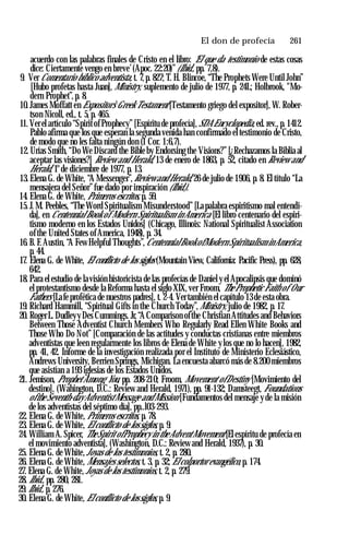 El don de profecía ♦ 261
acuerdo con las palabras finales de Cristo en el libro: ‘El que da testimonio de estas cosas
dice: Ciertamente vengo en breve’(Apoc. 22:20)”(Ibid., pp. 7,8).
9. Ver Comentario bíblico adventista, t. 7,p. 827; T. H. Blincoe, “The Prophets Were Until John”
[Hubo profetas hasta Juan], Ministry, suplemento de julio de 1977, p. 24L; Holbrook, "Mo­
dern Prophet”, p. 8.
10. James Moffatt en Expositor’s Greek Testament [Testamento griego del expositor], W. Rober­
tson Nicoll, ed., t. 5, p. 465.
11. Ver el artículo “Spirit ofProphecy” [Espíritu de profecía], SDA Encyclopedia, ed. rev., p. 1412.
Pablo afirma que los que esperan la segunda venida han confirmado el testimonio de Cristo,
de modo que no les falta ningún don (1 Cor. 1:6,7).
12. Urías Smith, “Do We Discard the Bible by Endorsing the Visions?” [¿Rechazamos la Biblia al
aceptar las visiones?] Review and Herald, 13 de enero de 1863, p. 52, citado en Review and
Herald, 1°de diciembre de 1977, p. 13.
13. Elena G. de White, “A Messenger”,Review and Herald, 26 de julio de 1906, p. 8. El título “La
mensajera del Señor”fue dado por inspiración (Ibid.).
14. Elena G. de White, Primeros escritos, p. 59.
15. J. M. Peebles, “The Word Spiritualism Misunderstood” [La palabra espiritismo mal entendi­
da], en Centennial Book of Modern Spiritualism in America [El libro centenario del espiri­
tismo moderno en los Estados Unidos] (Chicago, Illinois: National Spiritualist Association
ofthe United States ofAmerica, 1948), p. 34.
16. B. F.Austin, “A Few Helpful Thoughts”, CentennialBook ofModern Spiritualism in America,
p. 44.
17. Elena G. de White, El conflicto de los siglos (Mountain View, California: Pacific Press), pp. 628,
642.
18. Para el estudio de lavisión historicista de las profecías de Daniel y el Apocalipsis que dominó
el protestantismo desde la Reforma hasta el siglo XIX, ver Froom, The Prophetic Faith of Our
Fathers [Lafe profética de nuestros padres], t. 2-4. Vertambién el capítulo 13 de esta obra.
19. Richard Hammill, “Spiritual Gifts in the Church Today”,Ministry, julio de 1982, p. 17.
20. RogerL. Dudleyy Des Cummings. Jr,“A Comparison ofthe Christian Attitudes and Behaviors
Between Those Adventist Church Members Who Regularly Read Ellen White Books and
Those Who Do Not” [Comparación de las actitudes y conductas cristianas entre miembros
adventistas que leen regularmente los libros de Elena de White y los que no lo hacen], 1982,
pp. 41, 42. Informe de la investigación realizada por el Instituto de Ministerio Eclesiástico,
Andrews University, Berrien Springs, Michigan. La encuesta abarcó más de 8.200 miembros
que asistían a 193 iglesias de los Estados Unidos.
21. Jemison, Prophet Among You, pp. 208-210; Froom, Movement ofDestiny [Movimiento del
destino], (Wahington, D.C.: Review and Herald, 1971), pp. 91-132; Damsteegt, Foundations
ofthe Seventh-dayAdventistMessage and Mission [Fundamentos del mensaje y de la misión
de los adventistas del séptimo día], pp..l03-293.
22. Elena G. de White, Primeros escritos, p. 78.
23. Elena G. de White, El conflicto de lossiglos, p. 9.
24. William A. Spicer, TheSpirit ofProphecy in theAdventMovement [El espíritu de profecía en
el movimiento adventista], (Washington, D.C.: Review and Herald, 1937), p. 30.
25. Elena G. de White,Joyas de los testimonios, t. 2, p. 280.
26. Elena G. de White, Mensajes selectos, t. 3, p. 32; El colportor evangélico, p. 174.
27. Elena G. de White, Joyas de los testimonios, t. 2, p. 279.
28. Ibid., pp. 280, 281.
29. Ibid., p. 276.
30. Elena G. de White, El conflicto de lossiglos, p. 9.
 