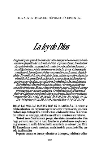 LOS ADVENTISTAS DEL SÉPTIMO DÍA CREEN EN..
La ley de Dios
Losgrandesprincipios de la leydeDios están incorporados en losDiezManda­
mientosy ejemplificados en la vida de Cristo. Expresan elamor, la voluntady
elpropósito deDioscon respecto a la conductay a las relacioneshumanas, y
son obligatoriospara todas laspersonas en todas las épocas. Estospreceptos
constituyen la base delpacto deDiosconsupuebloy son la norma deljuicio
divino. Pormedio de la obra delEspíritu Santo, señalan elpecado y despiertan
elsentido de la necesidadde unSalvador. La salvación es totalmenteporla
gracia y nopor las obras,pero sufruto es la obediencia a los mandamientos.
Esta obediencia desarrolla elcaráctercristiano y da como resultado una
sensación de bienestar. Es una evidencia de nuestro amoral Señory de nuestra
preocupaciónpor nuestrossemejantes. La obedienciaporfe demuestra el
poder de Cristopara transformarvidasy,por lo tanto,fortalece el testimonio
cristiano (Éxo. 20:1-17;Sal. 40:7,8;Mat. 22:36-40;Deut. 28:1-14;Mat. 5:17-20;
Heb. 8:8-10;Juan 15:7-10;Efe. 2:8-10; 1Juan 5:3;Rom. 8:3,4; Sal. 19:7-14).
TODAS LAS MIRADAS ESTABAN FIJAS EN LA MONTAÑA. La cumbre se
hallaba cubierta de una espesa nube que se hacía cadavez más oscura, y se exten­
día hacia abajo hasta que todo el monte estuvo velado en el misterio. En laoscuri­
dad brillaban los relámpagos, mientras que el trueno retumbaba una y otra vez.
“Todo el monte Sinaí humeaba, porque Jehová había descendido sobre él en
fuego, y el humo subía como el humo de un horno, y todo el monte se estremecía
en gran manera. El sonido de la bocina iba aumentando en extremo”(Éxo. 19:18,
19). Tan poderosa era esta majestuosa revelación de la presencia de Dios, que
todo Israel temblaba.
De pronto cesaron los truenos y el sonido de la trompeta, y el silencio se hizo
262
 