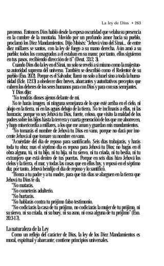 La ley de Dios • 263
pavoroso. Entonces Dios habló desde la espesa oscuridad que velaba su presencia
en la cumbre de la montaña. Movido por un profundo amor hacia su pueblo,
proclamó los Diez Mandamientos. Dijo Moisés: “Jehová vino del Sinaí... de entre
diez millares se santos, con la ley de fuego a su mano derecha. Aún amó a su
pueblo; todos los consagrados a él estaban en su mano; por tanto, ellos siguieron
en tus pasos, recibiendo dirección de ti” (Deut. 33:2, 3).
Cuando Diosdiolaleyen elSinaí,no solosereveló asímismo como lamajestuo­
sa autoridad suprema del universo. También se describió como el Redentor de su
pueblo (Éxo. 20:2). Porque esel Salvador, llamó no solo a Israel sino a toda lahuma­
nidad (Ecle. 12:13) a obedecer diez breves, abarcantes y autoritativos preceptos que
cubren losdeberes de los sereshumanos para con Diosypara con sus semejantes.
YDios dijo:
“No tendrás dioses ajenos delante de mí.
No te harás imagen, ni ninguna semejanza de lo que esté arriba en el cielo, ni
abajo en la tierra, ni en las aguas debajo de la tierra. No te inclinarás a ellas, ni las
honrarás; porque yo soy Jehová tu Dios, fuerte, celoso, que visito la maldad de los
padres sobrelos hijos hasta la tercera ycuarta generación de los que me aborrecen,
y hago misericordia a millares, a los que me aman y guardan mis mandamientos.
“No tomarás el nombre de Jehová tu Dios en vano, porque no dará por ino­
cente Jehová al que tomare su nombre en vano.
“Acuérdate del día de reposo para santificarlo. Seis días trabajarás, y harás
toda tu obra; mas el séptimo día es reposo para Jehová tu Dios; no hagas en él
obra alguna, tú, ni tu hijo, ni tu hija, ni tu siervo, ni tu criada, ni tu bestia, ni tu
extranjero que está dentro de tus puertas. Porque en seis días hizo Jehová los
cielos yla tierra, el mar, y todas las cosas que en ellos hay, y reposó en el séptimo
día; por tanto, Jehová bendijo el día de reposo y lo santificó.
“Honra a tu padre y a tu madre, para que tus días se alarguen en la tierra que
Jehová tu Dios te da.
“No matarás.
“No cometerás adulterio.
“No hurtarás.
“No hablarás contra tu prójimo falso testimonio.
“No codiciarás la casa de tu prójimo, no codiciarás la mujer de tu prójimo, ni
su siervo, ni su criada, ni su buey, ni su asno, ni cosa alguna de tu prójimo”(Éxo.
20:3-17).
Lanaturaleza de la Ley
Como un reflejo del carácter de Dios, la ley de los Diez Mandamientos es
moral, espiritual y abarcante; contiene principios universales.
 