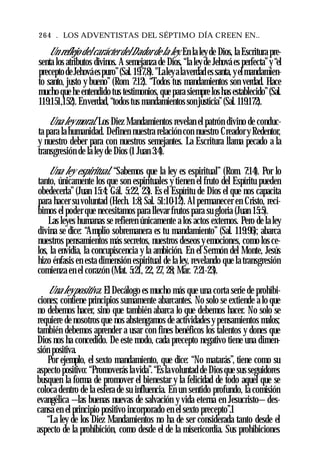 264 . LOS ADVENTISTAS DEL SÉPTIMO DÍA CREEN EN..
Un reflejo del carácterdelDadorde la ley. En la leyde Dios, la Escritura pre­
senta los atributos divinos. A semejanza de Dios, “la ley de Jehová es perfecta”y “el
preceptodeJehováespuro”(Sal. 19:7,8). "Laleyalaverdades santa,yelmandamien­
to santo, justo y bueno” (Rom. 7:12). “Todos tus mandamientos son verdad. Hace
mucho que he entendido tus testimonios, que para siempre loshas establecido”(Sal.
119:151,152). Enverdad, “todos tus mandamientos sonjusticia”(Sal. 119:172).
Una ley moral. Los Diez Mandamientos revelan el patrón divino de conduc­
ta para la humanidad. Definen nuestra relación con nuestro Creador y Redentor,
y nuestro deber para con nuestros semejantes. La Escritura llama pecado a la
transgresión de la ley de Dios (1 Juan 3:4).
Una ley espiritual. “Sabemos que la ley es espiritual” (Rom. 7:14). Por lo
tanto, únicamente los que son espirituales y tienen el fruto del Espíritu pueden
obedecerla” (Juan 15:4; Gál. 5:22, 23). Es el Espíritu de Dios el que nos capacita
para hacer su voluntad (Hech. 1:8; Sal. 51:10-12). Al permanecer en Cristo, reci­
bimos el poder que necesitamos para llevar frutos para su gloria (Juan 15:5).
Las leyes humanas se refieren únicamente a los actos externos. Pero de la ley
divina se dice: “Amplio sobremanera es tu mandamiento” (Sal. 119:96); abarca
nuestros pensamientos más secretos, nuestros deseos y emociones, como los ce­
los, la envidia, la concupiscencia y la ambición. En el Sermón del Monte, Jesús
hizo énfasis en esta dimensión espiritual de la ley, revelando que la transgresión
comienza en el corazón (Mat. 5:21, 22, 27, 28; Mar. 7:21-23).
Una leypositiva. El Decálogo es mucho más que una corta serie de prohibi­
ciones; contiene principios sumamente abarcantes. No solo se extiende a lo que
no debemos hacer, sino que también abarca lo que debemos hacer. No solo se
requiere de nosotros que nos abstengamos de actividades y pensamientos malos;
también debemos aprender a usar con fines benéficos los talentos y dones que
Dios nos ha concedido. De este modo, cada precepto negativo tiene una dimen­
sión positiva.
Por ejemplo, el sexto mandamiento, que dice: “No matarás”, tiene como su
aspecto positivo: “Promoverás lavida”.“Eslavoluntad de Dios que sus seguidores
busquen la forma de promover el bienestar y la felicidad de todo aquel que se
coloca dentro de la esfera de su influencia. En un sentido profundo, la comisión
evangélica —las buenas nuevas de salvación y vida eterna en Jesucristo— des­
cansa en el principio positivo incorporado en el sexto precepto”.1
“La ley de los Diez Mandamientos no ha de ser considerada tanto desde el
aspecto de la prohibición, como desde el de la misericordia. Sus prohibiciones
 