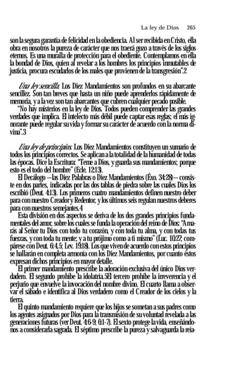 La ley de Dios ♦ 265
son la segura garantía de felicidad en la obediencia. Al ser recibida en Cristo, ella
obra en nosotros la pureza de carácter que nos traerá gozo a través de los siglos
eternos. Es una muralla de protección para el obediente. Contemplamos en ella
la bondad de Dios, quien al revelar a los hombres los principios inmutables de
justicia, procura escudarlos de los males que provienen de la transgresión’’.2
Una ley sencilla. Los Diez Mandamientos son profundos en su abarcante
sencillez. Son tan breves que hasta un niño puede aprenderlos rápidamente de
memoria, y a la vez son tan abarcantes que cubren cualquier pecado posible.
“No hay misterios en la ley de Dios. Todos pueden comprender las grandes
verdades que implica. El intelecto más débil puede captar esas reglas; el más ig­
norante puede regular su vida y formar su carácter de acuerdo con la norma di­
vina”.3
Una ley de principios. Los Diez Mandamientos constituyen un sumario de
todos los principios correctos. Se aplican a la totalidad de la humanidad de todas
las épocas. Dice la Escritura: “Teme a Dios, y guarda sus mandamientos; porque
esto es el todo del hombre”(Ecle. 12:13).
El Decálogo —las Diez Palabras o Diez Mandamientos (Éxo. 34:28)—consis­
te en dos partes, indicadas por las dos tablas de piedra sobre las cuales Dios los
escribió (Deut. 4:13). Los primeros cuatro mandamientos definen nuestro deber
para con nuestro Creadory Redentor, y los últimos seis regulan nuestros deberes
para con nuestros semejantes.4
Esta división en dos aspectos se deriva de los dos grandes principios funda­
mentales del amor, sobre los cuales se funda la operación del reino de Dios: “Ama­
rás al Señor tu Dios con todo tu corazón, y con toda tu alma, y con todas tus
fuerzas, y con toda tu mente; y a tu prójimo como a ti mismo” (Luc. 10:27; com­
párese con Deut. 6:4,5; Lev. 19:18). Los que viven de acuerdo con estos principios
se hallarán en completa armonía con los Diez Mandamientos, por cuanto éstos
expresan dichos principios en mayor detalle.
El primer mandamiento prescribe la adoración exclusiva del único Dios ver­
dadero. El segundo prohíbe la idolatría.5El tercero prohíbe la irreverencia y el
perjurio que envuelve la invocación del nombre divino. El cuarto llama a obser­
var el sábado e identifica al Dios verdadero como el Creador de los cielos y la
tierra.
El quinto mandamiento requiere que los hijos se sometan a sus padres como
los agentes asignados por Dios para la transmisión de su voluntad revelada a las
generaciones futuras (ver Deut. 4:6-9; 6:1-7). Elsexto protege lavida, enseñándo­
nos a considerarla sagrada. El séptimo prescribe la pureza y salvaguarda la reía-
 
