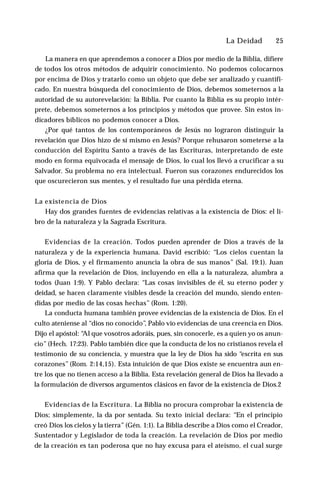La Deidad ♦ 25
La manera en que aprendemos a conocer a Dios por medio de la Biblia, difiere
de todos los otros métodos de adquirir conocimiento. No podemos colocarnos
por encima de Dios y tratarlo como un objeto que debe ser analizado y cuantifi-
cado. En nuestra búsqueda del conocimiento de Dios, debemos someternos a la
autoridad de su autorevelación: la Biblia. Por cuanto la Biblia es su propio intér­
prete, debemos someternos a los principios y métodos que provee. Sin estos in­
dicadores bíblicos no podemos conocer a Dios.
¿Por qué tantos de los contemporáneos de Jesús no lograron distinguir la
revelación que Dios hizo de sí mismo en Jesús? Porque rehusaron someterse a la
conducción del Espíritu Santo a través de las Escrituras, interpretando de este
modo en forma equivocada el mensaje de Dios, lo cual los llevó a crucificar a su
Salvador. Su problema no era intelectual. Fueron sus corazones endurecidos los
que oscurecieron sus mentes, y el resultado fue una pérdida eterna.
La existencia de Dios
Hay dos grandes fuentes de evidencias relativas a la existencia de Dios: el li­
bro de la naturaleza y la Sagrada Escritura.
Evidencias de la creación. Todos pueden aprender de Dios a través de la
naturaleza y de la experiencia humana. David escribió: “Los cielos cuentan la
gloria de Dios, y el firmamento anuncia la obra de sus manos” (Sal. 19:1). Juan
afirma que la revelación de Dios, incluyendo en ella a la naturaleza, alumbra a
todos (Juan 1:9). Y Pablo declara: “Las cosas invisibles de él, su eterno poder y
deidad, se hacen claramente visibles desde la creación del mundo, siendo enten­
didas por medio de las cosas hechas” (Rom. 1:20).
La conducta humana también provee evidencias de la existencia de Dios. En el
culto ateniense al “dios no conocido”, Pablo vio evidencias de una creencia en Dios.
Dijo el apóstol: “
Al que vosotros adoráis, pues, sin conocerle, es a quien yo os anun­
cio” (Hech. 17:23). Pablo también dice que la conducta de los no cristianos revela el
testimonio de su conciencia, y muestra que la ley de Dios ha sido “escrita en sus
corazones” (Rom. 2:14,15). Esta intuición de que Dios existe se encuentra aun en­
tre los que no tienen acceso a la Biblia. Esta revelación general de Dios ha llevado a
la formulación de diversos argumentos clásicos en favor de la existencia de Dios.2
Evidencias de la Escritura. La Biblia no procura comprobar la existencia de
Dios; simplemente, la da por sentada. Su texto inicial declara: “En el principio
creó Dios los cielos y la tierra” (Gén. 1:1). La Biblia describe a Dios como el Creador,
Sustentador y Legislador de toda la creación. La revelación de Dios por medio
de la creación es tan poderosa que no hay excusa para el ateísmo, el cual surge
 