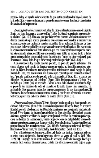 268 . LOS ADVENTISTAS DEL SÉPTIMO DÍA CREEN EN.
pecado, la ley les ayuda a darse cuenta de que están condenados bajo eljuicio de
la ira de Dios, y que confrontan la pena de muerte eterna. Los hace conscientes
de su absoluta impotencia.
Es un agente en la conversión. Laleyde Dios es el instrumento que el Espíritu
Santo usa para llevarnos ala conversión: “Laleyde Jehová es perfecta, que convier­
te el alma”(Sal. 19:7). Una vez que por haber visto nuestro verdadero carácter nos
damos cuenta de que somos pecadores, que estamos condenados a muerte y sin
esperanza, entonces captamos nuestra necesidad de un Salvador. Entonces las bue­
nas nuevas del evangelio llegan a ser verdaderamente significativas. De este modo,
la leynos encamina hacia Cristo, el único que nos puede ayudar a escapar de nues­
tra desesperada situación.10Es en este sentido que Pablo se refiere tanto a la ley
moral como a la ley ceremonial como “nuestro ayo [‘tutor’en otra versiones] para
llevarnos a Cristo, a fin de que fuésemosjustificados por la fe”(Gál. 3:24).n
Aun cuando la ley revela nuestro pecado, no por ello puede salvarnos. Tal
como el agua es el medio de limpiar un rostro sucio, así también nosotros, des­
pués de haber descubierto nuestra necesidad mirándonos en el espejo de la ley
moral de Dios, nos acercamos a la fuente que constituye un manantial abier­
to... “para la purificación del pecado y de la inmundicia”(Zac. 13:1) y somos pu­
rificados “en la sangre del Cordero” (Apoc. 7:14). Debemos mirar a Cristo, “y a
medida que Cristo [nos] es revelado... sobre la cruz del Calvario, moribundo bajo
el peso de los pecados de todo el mundo, el Espíritu Santo [nos] muestra... la
actitud de Dios para con todos los que se arrepienten de sus transgresiones”.12
Entonces, la esperanza colma nuestras almas, y por fe nos aferramos a nuestro
Salvador, quien nos extiende el don de la vida eterna (Juan 3:16).
Provee verdadera libertad. Cristo dijo que “todo aquel que hace pecado, es­
clavo es del pecado”(Juan 8:34). Cuando trasgredimos la ley de Dios; no tenemos
libertad; pero la obediencia a los Diez Mandamientos nos asegura la verdadera li­
bertad. Vivir dentro de los confines de la ley de Dios significa libertad del pecado.
Además, significa ser libres de lo que acompaña al pecado: La continua preocupa­
ción, las heridas de la conciencia, y una carga creciente de culpabilidad y remordi­
miento que desgasta nuestras fuerzasvitales. Dice elsalmista: “Andaré en libertad,
porque busqué tus mandamientos" (Sal. 119:45). Santiago se refiere al Decálogo
llamándolo “la leyreal”, “la perfecta ley, la de la libertad”(Sant. 2:8; 1:25).
Con el fin de que recibamos esta libertad, Jesús nos invita a llegarnos a él con
nuestra carga de pecado. En su lugar nos ofrece su yugo, el cual es fácil (Mat.
11:29, 30). Un yugo es un instrumento de servicio; al dividir la carga, hace que
sea más fácil realizar diversas tareas. Cristo nos ofrece su compañía bajo elyugo.
 