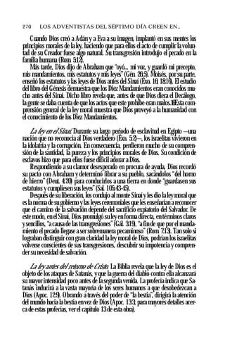 270 ♦ LOS ADVENTISTAS DEL SÉPTIMO DÍA CREEN EN..
Cuando Dios creó a Adán y a Eva a su imagen, implantó en sus mentes los
principios morales de la ley, haciendo que para ellos el acto de cumplir la volun­
tad de su Creador fuese algo natural. Su transgresión introdujo el pecado en la
familia humana (Rom. 5:12).
Más tarde, Dios dijo de Abraham que “oyó... mi voz, y guardó mi precepto,
mis mandamientos, mis estatutos y mis leyes” (Gén. 26:5). Moisés, por su parte,
enseñó los estatutos y las leyes de Dios antes del Sinaí (Éxo. 16; 18:16). El estudio
del libro del Génesis demuestra que los Diez Mandamientos eran conocidos mu­
cho antes del Sinaí. Dicho libro revela que, antes de que Dios diera el Decálogo,
la gente se daba cuenta de que los actos que este prohíbe eran malos.16Esta com­
prensión general de la ley moral muestra que Dios proveyó a la humanidad con
el conocimiento de los Diez Mandamientos.
La ley en el Sinaí. Durante su largo período de esclavitud en Egipto —una
nación que no reconocía al Dios verdadero (Éxo. 5:2)—, los israelitas vivieron en
la idolatría y la corrupción. En consecuencia, perdieron mucho de su compren­
sión de la santidad, la pureza y los principios morales de Dios. Su condición de
esclavos hizo que para ellos fuese difícil adorar a Dios.
Respondiendo a su clamor desesperado en procura de ayuda, Dios recordó
su pacto con Abraham y determinó librar a su pueblo, sacándolos “del horno
de hierro” (Deut. 4:20) para conducirlos a una tierra en donde “guardasen sus
estatutos y cumpliesen sus leyes”(Sal. 105:43-45).
Después de su liberación, los condujo al monte Sinaíy les dio la leymoral que
es la norma de su gobierno ylas leyesceremoniales que les enseñarían a reconocer
que el camino de la salvación depende del sacrificio expiatorio del Salvador. De
este modo, en el Sinaí, Dios promulgó su leyen forma directa, en términos claros
y sencillos, “a causa de las transgresiones”(Gál. 3:19), “a fin de que por el manda­
miento el pecado llegase a ser sobremanera pecaminoso” (Rom. 7:13). Tan solo si
lograban distinguir con gran claridad la ley moral de Dios, podrían los israelitas
volverse conscientes de sus transgresiones, descubrir su impotencia y compren­
der su necesidad de salvación.
La ley antes del retorno de Cristo. La Biblia revela que la ley de Dios es el
objeto de los ataques de Satanás, y que la guerra del diablo contra ella alcanzará
su mayor intensidad poco antes de la segunda venida. La profecía indica que Sa­
tanás inducirá a la vasta mayoría de los seres humanos a que desobedezcan a
Dios (Apoc. 12:9). Obrando a través del poder de “la bestia”, dirigirá la atención
del mundo hacia la bestia en vez de Dios (Apoc. 13:3; para mayores detalles acer­
ca de estas profecías, ver el capítulo 13 de esta obra).
 