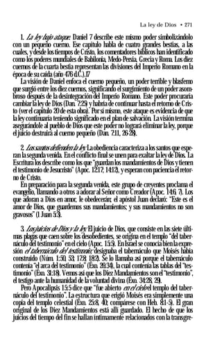 La ley de Dios • 271
1. La ley bajo ataque. Daniel 7 describe este mismo poder simbolizándolo
con un pequeño cuerno. Ese capítulo habla de cuatro grandes bestias, a las
cuales, y desde los tiempos de Cristo, los comentadores bíblicos han identificado
como los poderes mundiales de Babilonia, Medo-Persia, Grecia y Roma. Los diez
cuernos de la cuarta bestia representan las divisiones del Imperio Romano en la
época de su caída (año 476 d.C.).17
La visión de Daniel enfoca el cuerno pequeño, un poder terrible y blasfemo
que surgió entre los diez cuernos, significando el surgimiento de un poder asom­
broso después de la desintegración del Imperio Romano. Este poder procuraría
cambiar la ley de Dios (Dan. 7:25) y habría de continuar hasta el retorno de Cris­
to (ver el capítulo 20 de esta obra). Por sí mismo, este ataque es evidencia de que
la ley continuaría teniendo significado en el plan de salvación. La visión termina
asegurándole al pueblo de Dios que este poder no logrará eliminar la ley, porque
eljuicio destruirá al cuerno pequeño (Dan. 7:11, 26-28).
2.Lossantos defienden la ley. La obediencia caracteriza alos santos que espe­
ran la segunda venida. En el conflicto final se unen para exaltar laley de Dios. La
Escritura los describe como los que “guardan los mandamientos de Dios ytienen
el testimonio de Jesucristo" (Apoc. 12:17; 14:12), y esperan con paciencia el retor­
no de Cristo.
En preparación para la segunda venida, este grupo de creyentes proclama el
evangelio, llamando a otros a adorar al Señor como Creador (Apoc. 14:6, 7). Los
que adoran a Dios en amor, le obedecerán; el apóstol Juan declaró: “Este es el
amor de Dios, que guardemos sus mandamientos; y sus mandamientos no son
gravosos”(1 Juan 5:3).
3. Losjuicios de Dios y la ley. Eljuicio de Dios, que consiste en las siete últi­
mas plagas que caen sobre los desobedientes, se origina en el templo “del taber­
náculo del testimonio”en el cielo (Apoc. 15:5). En Israel se conocía bien la expre­
sión el tabernáculo del testimonio; designaba el tabernáculo que Moisés había
construido (Núm. 1:50, 53; 17:8; 18:2). Se lo llamaba así porque el tabernáculo
contenía “el arca del testimonio”(Éxo. 26:34), la cual contenía las tablas del “tes­
timonio”(Éxo. 31:18). Vemos así que los Diez Mandamientos son el “testimonio”,
el testigo ante la humanidad de la voluntad divina (Éxo. 34:28, 29).
Pero Apocalipsis 15:5 dice que “fue abierto en el cielo el templo del taber­
náculo del testimonio”.La estructura que erigió Moisés era simplemente una
copia del templo celestial (Éxo. 25:8, 40; compárese con Heb. 8:1-5). El gran
original de los Diez Mandamientos está allí guardado. El hecho de que los
juicios del tiempo del fin se hallan íntimamente relacionados con la transgre­
 