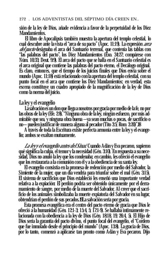 272 . LOS ADVENTISTAS DEL SÉPTIMO DÍA CREEN EN..
sión de la ley de Dios, añade evidencia a favor de la perpetuidad de los Diez
Mandamientos.
El libro de Apocalipsis también muestra la apertura del templo celestial, lo
cual descubre ante la vista el “arca de su pacto” (Apoc. 11:19). La expresión arca
del pacto designaba el arca del Santuario terrenal, que contenía las tablas con
“las palabras del pacto”, los Diez Mandamientos (Éxo. 34:27; compárese con
Núm. 10:33; Deut. 9:9). El arca del pacto que se halla en el Santuario celestial es
el arca original que contiene las palabras del pacto eterno, el Decálogo original.
Es claro, entonces, que el tiempo de los juicios finales que Dios envía sobre el
mundo (Apoc. 11:18) está relacionado con la apertura del templo celestial, con su
punto focal en el arca que contiene los Diez Mandamientos; en verdad, esta
escena constituye un cuadro apropiado de la magnificación de la ley de Dios
como la norma del juicio.
Laley y el evangelio
Lasalvaciónesun don que llegaa nosotros porgracia por medio de lafe, no por
las obras de la ley (Efe. 2:8). “Ninguna obra de la ley, ningún esfuerzo, por más ad­
mirable que sea, y ninguna obra buena —ya sean muchas o pocas, de sacrificio o
no—pueden justificar de manera alguna al pecador (Tito 3:5; Rom. 3:20)”.18
A través de toda la Escritura existe perfecta armonía entre la leyy el evange­
lio; ambos se exaltan mutuamente.
La leyy el evangelio antes del Sinaí. Cuando Adán y Eva pecaron, supieron
qué significa la culpa, el temor y la necesidad (Gén. 3:10). En respuesta a su nece­
sidad, Dios no anuló la ley que los condenaba; en cambio, les ofreció el evangelio
que los restauraría a la comunión con él y a la obediencia de su santa ley.
El evangelio consistía en la promesa de redención por medio del Salvador, la
Simiente de la mujer, que un día vendría para triunfar sobre el mal (Gén. 3:15).
El sistema de sacrificios que Dios estableció les enseñó una importante verdad
relativa a la expiación: El perdón podría ser obtenido únicamente por el derra­
mamiento de sangre, por medio de la muerte del Salvador. Al creer que el sacri­
ficio de los animales simbolizaba la muerte expiatoria del Salvador en su lugar,
obtendrían el perdón de sus pecados.19La salvación sería por gracia.
Esta promesa evangélica era el centro del pacto eterno de gracia que Dios le
ofreció a la humanidad (Gén. 12:1-3; 15:4, 5; 17:1-9). Se hallaba íntimamente re­
lacionada con la obediencia a la ley de Dios (Gén. 18:18, 19; 26:4, 5). El Hijo de
Dios sería la garantía del pacto divino, el punto focal del evangelio, el “Cordero
que fue inmolado desde el principio del mundo” (Apoc. 13:8). La gracia de Dios,
por lo tanto, comenzó a aplicarse tan pronto como Adán y Eva pecaron. Dijo
 