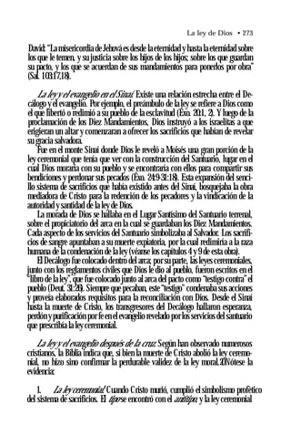 La ley de Dios • 273
David: “La misericordia de Jehová es desde la eternidad y hasta la eternidad sobre
los que le temen, y su justicia sobre los hijos de los hijos; sobre los que guardan
su pacto, y los que se acuerdan de sus mandamientos para ponerlos por obra”
(Sal. 103:17,18).
La ley y el evangelio en el Sinaí. Existe una relación estrecha entre el De­
cálogo y el evangelio. Por ejemplo, el preámbulo de la ley se refiere a Dios como
el que libertó o redimió a su pueblo de la esclavitud (Éxo. 20:1, 2). Yluego de la
proclamación de los Diez Mandamientos, Dios instruyó a los israelitas a que
erigieran un altar y comenzaran a ofrecer los sacrificios que habían de revelar
su gracia salvadora.
Fue en el monte Sinaí donde Dios le reveló a Moisés una gran porción de la
ley ceremonial que tenía que ver con la construcción del Santuario, lugar en el
cual Dios moraría con su pueblo y se encontraría con ellos para compartir sus
bendiciones y perdonar sus pecados (Éxo. 24:9-31:18). Esta expansión del senci­
llo sistema de sacrificios que había existido antes del Sinaí, bosquejaba la obra
mediadora de Cristo para la redención de los pecadores y la vindicación de la
autoridad y santidad de la ley de Dios.
La morada de Dios se hallaba en el Lugar Santísimo del Santuario terrenal,
sobre el propiciatorio del arca en la cual se guardaban los Diez Mandamientos.
Cada aspecto de los servicios del Santuario simbolizaba al Salvador. Los sacrifi­
cios de sangre apuntaban a su muerte expiatoria, por la cual redimiría a la raza
humana de la condenación de la ley (véanse los capítulos 4 y 9 de esta obra).
El Decálogo fue colocado dentro del arca; por su parte, las leyes ceremoniales,
junto con los reglamentos civiles que Dios le dio al pueblo, fueron escritos en el
“libro de la ley”,que fue colocado junto al arca del pacto como “testigo contra”el
pueblo (Deut. 31:26). Siempre que pecaban, este “testigo" condenaba sus acciones
y proveía elaborados requisitos para la reconciliación con Dios. Desde el Sinaí
hasta la muerte de Cristo, los transgresores del Decálogo hallaron esperanza,
perdón ypurificación por feen elevangelio revelado porlos servicios del santuario
que prescribía la ley ceremonial.
La ley y el evangelio después de la cruz. Según han observado numerosos
cristianos, la Biblia indica que, si bien la muerte de Cristo abolió la ley ceremo­
nial, no hizo sino confirmar la perdurable validez de la ley moral.20Nótese la
evidencia:
1. La ley ceremonial. Cuando Cristo murió, cumplió el simbolismo profètico
del sistema de sacrificios. El tipo se encontró con el antitipo, y la ley ceremonial
 