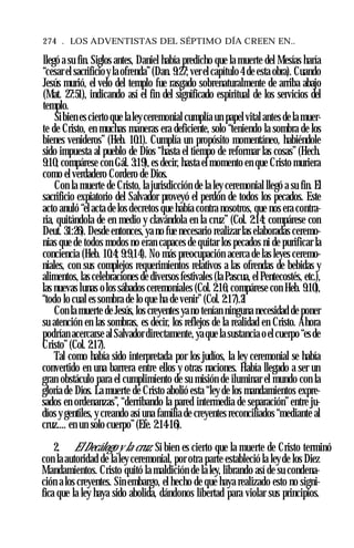 274 . LOS ADVENTISTAS DEL SÉPTIMO DÍA CREEN EN..
llegó a su fin. Siglos antes, Daniel había predicho que la muerte del Mesías haría
“cesar el sacrificioy la ofrenda”(Dan. 9:27; ver el capítulo 4 de esta obra). Cuando
Jesús murió, el velo del templo fue rasgado sobrenaturalmente de arriba abajo
(Mat. 27:51), indicando así el fin del significado espiritual de los servicios del
templo.
Sibien es cierto que laleyceremonial cumplía un papel vital antes de la muer­
te de Cristo, en muchas maneras era deficiente, solo “teniendo la sombra de los
bienes venideros” (Heb. 10:1). Cumplía un propósito momentáneo, habiéndole
sido impuesta al pueblo de Dios “hasta el tiempo de reformar las cosas” (Hech.
9:10; compárese con Gál. 3:19), es decir, hasta el momento en que Cristo muriera
como el verdadero Cordero de Dios.
Con la muerte de Cristo, la jurisdicción de la ley ceremonial llegó a su fin. El
sacrificio expiatorio del Salvador proveyó el perdón de todos los pecados. Este
acto anuló “el acta de los decretos que había contra nosotros, que nos era contra­
ria, quitándola de en medio y clavándola en la cruz” (Col. 2:14; compárese con
Deut. 31:26). Desde entonces, ya no fue necesario realizar las elaboradas ceremo­
nias que de todos modos no eran capaces de quitar los pecados ni de purificar la
conciencia (Heb. 10:4; 9:9,14). No más preocupación acerca de las leyes ceremo­
niales, con sus complejos requerimientos relativos a las ofrendas de bebidas y
alimentos, las celebraciones de diversos festivales (la Pascua, el Pentecostés, etc.),
las nuevas lunas olos sábados ceremoniales (Col. 2:16; compárese con Heb. 9:10),
“todo lo cual es sombra de lo que ha de venir” (Col. 2:17).21
Con la muerte de Jesús, los creyentes ya no tenían ninguna necesidad de poner
su atención en las sombras, es decir, los reflejos de la realidad en Cristo. Ahora
podrían acercarse al Salvador directamente, ya que la sustancia o el cuerpo “esde
Cristo” (Col. 2:17).
Tal como había sido interpretada por los judíos, la ley ceremonial se había
convertido en una barrera entre ellos y otras naciones. Había llegado a ser un
gran obstáculo para el cumplimiento de su misión de iluminar el mundo con la
gloria de Dios. La muerte de Cristo abolió esta “ley de los mandamientos expre­
sados en ordenanzas”, “derribando la pared intermedia de separación”entre ju­
díos y gentiles, y creando así una familia de creyentes reconciliados “mediante al
cruz.... en un solo cuerpo”(Efe. 2:14-16).
2. El Decálogo y la cruz. Si bien es cierto que la muerte de Cristo terminó
con la autoridad de la ley ceremonial, por otra parte estableció la leyde los Diez
Mandamientos. Cristo quitó la maldición de la ley, librando así de su condena­
ción a los creyentes. Sin embargo, el hecho de que haya realizado esto no signi­
fica que la ley haya sido abolida, dándonos libertad para violar sus principios.
 