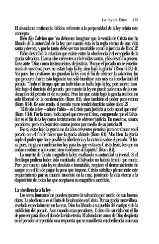 La ley de Dios ♦ 275
El abundante testimonio bíblico referente a la perpetuidad de la ley refuta este
concepto.
Bien dijo Calvino que “no debemos imaginar que la venida de Cristo nos ha
librado de la autoridad de la ley; por cuanto ésta es la regla eterna de una vida
santa y devota, y por lo tanto debe ser tan invariable como la justicia de Dios”.22
Pablo describió la relación que existe entre la obediencia y el evangelio de la
gracia salvadora. Llama alos creyentes a vivirvidas santas, ylos desafía a presen­
tarse ante “Dios como instrumentos de justicia. Porque el pecado no se enseño­
reará de vosotros; pues no estáis bajo la ley, sino bajo la gracia” (Rom. 6:13,14).
Así pues, los cristianos no guardan la ley con el fin de obtener la salvación; los
que procuren hacer esto lograrán tan solo hundirse aun más en la esclavitud del
pecado. “Todo el tiempo que un individuo se halla bajo la ley, permanece tam­
bién bajo el dominio del pecado, por cuanto la ley no puede salvarnos de la con­
denación del pecado ni de su poder. Pero los que están bajo la gracia reciben no
solo libertad de la condenación (Rom. 8:1), sino también el poder para vencer
(Rom. 6:14). De este modo, el pecado ya no tendrá dominio sobre ellos”.23
“El fin de la ley —añade Pablo—es Cristo para justicia a todo aquel que cree”
(Rom. 10:4). Por lo tanto, todo aquel que cree en Cristo, comprende que el Salva­
dor es el fin de la ley como instrumento de obtener justicia. En nosotros, somos
pecadores, pero en Jesucristo somos justos por medio de su justicia.24
Eso sí, estar bajo la gracia no da a los creyentes permiso para continuar en el
pecado con el fin de hacer que la gracia abunde (Rom. 6:1). Más bien, la gracia
suple el poder que hace posible la obediencia y la victoria sobre el pecado. “Aho­
ra, pues, ninguna condenación hay para los que están en Cristo Jesús, los que no
andan conforme a la carne, sino conforme al Espíritu" (Rom. 8:1).
La muerte de Cristo magnificó la ley, exaltando su autoridad universal. Si el
Decálogo pudiera haber sido cambiado, el Salvador no habría tenido que morir.
Pero por cuanto esta ley es absoluta e inmutable, requiere el derramamiento de
sangre con el fin de pagar la pena que impone. Cristo satisfizo plenamente este
requerimiento por su muerte inocente en la cruz, poniendo la vida eterna a la
disposición de todos los que aceptasen su magnífico sacrificio.
Laobediencia ala ley
Los seres humanos no pueden ganarse la salvación por medio de sus buenas
obras. Laobediencia es el fruto de la salvación en Cristo. Por su gracia maravillosa,
revelada especialmente en la cruz, Dios ha librado a su pueblo del castigo y de la
maldición del pecado. Aun cuando eran pecadores, Cristo dio su vida con el fin
de proveer para ellos el don de lavida eterna. El abundante amor de Dios despierta
en el pecador arrepentido una respuesta que se manifiesta en obediencia amorosa
 