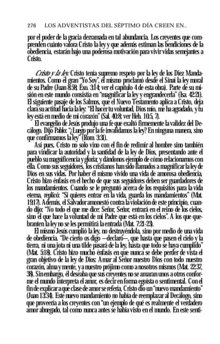 276 ♦ LOS ADVENTISTAS DEL SÉPTIMO DÍA CREEN EN..
por el poder de la gracia derramada en tal abundancia. Los creyentes que com­
prenden cuánto valora Cristo la ley y que además estiman las bendiciones de la
obediencia, estarán bajo una poderosa motivación para vivir vidas semejantes a
Cristo.
Cristo y la ley. Cristo tenía supremo respeto por la ley de los Diez Manda­
mientos. Como el gran “Yo Soy”, él mismo proclamó desde el Sinaí la ley moral
de su Padre (Juan 8:58; Éxo. 3:14; ver el capítulo 4 de esta obra). Parte de su mi­
sión en este mundo consistía en “magnificar la ley y engrandecerla” (Isa. 42:21).
El siguiente pasaje de los Salmos, que el Nuevo Testamento aplica a Cristo, deja
clara su actitud hacia la ley: “El hacer tu voluntad, Dios mío, me ha agradado, ytu
ley está en medio de mi corazón”(Sal. 40:8; ver Heb. 10:5, 7).
El evangelio de Jesús produjo una fe que exaltó firmemente la validez del De­
cálogo. Dijo Pablo: “¿Luego por la fe invalidamos la ley? En ninguna manera, sino
que confirmamos la ley” (Rom. 3:31).
Así pues, Cristo no solo vino con el fin de redimir al hombre sino también
para vindicar la autoridad y la santidad de la ley de Dios, presentando ante el
pueblo su magnificencia ygloria; y dándonos ejemplo de cómo relacionarnos con
ella. Como sus seguidores, los cristianos han sido llamados a magnificar la ley de
Dios en sus vidas. Por haber él mismo vivido una vida de amorosa obediencia,
Cristo hizo énfasis en el hecho de que sus seguidores deben ser guardadores de
los mandamientos. Cuando se le preguntó acerca de los requisitos para la vida
eterna, replicó: “Si quieres entrar en la vida, guarda los mandamientos” (Mat.
19:17).Además, el Salvador amonestó contra la violación de este principio, cuan­
do dijo: “No todo el que me dice: Señor, Señor, entrará en el reino de los cielos,
sino el que hace la voluntad de mi Padre que está en los cielos”. A los que que­
branten la ley no se les permitirá la entrada (Mat. 7:21-23).
El mismo Jesús cumplió la ley, no destruyéndola, sino por medio de una vida
de obediencia. “De cierto os digo —declaró—, que hasta que pasen el cielo y la
tierra, ni una jota ni una tilde pasará de la ley, hasta que todo se haya cumplido”
(Mat. 5:18). Cristo hizo mucho énfasis en que nunca se debe perder de vista el
gran objetivo de la ley de Dios: Amar al Señor nuestro Dios con todo nuestro
corazón, almaymente, ya nuestro prójimo como a nosotros mismos (Mat. 22:37,
38). Sinembargo, él deseaba que sus creyentes no se amaran unos a otros confor­
me el mundo interpreta el amor, es decir en forma egoísta o sentimental. Con el
fin de explicar aque clase de amor serefería, Cristo dio un “nuevo mandamiento”
(Juan 13:34). Este nuevo mandamiento no había de reemplazar al Decálogo, sino
que proveería a los creyentes con “un ejemplo de qué es realmente el verdadero
amor abnegado, tal como nunca antes se había visto en el mundo. En este senti­
 