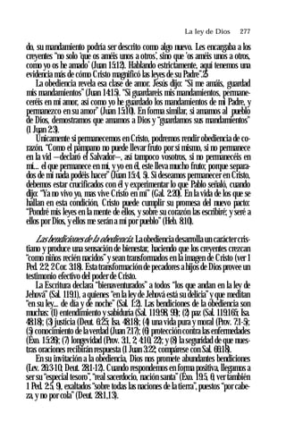 La ley de Dios ♦ 277
do, su mandamiento podría ser descrito como algo nuevo. Les encargaba a los
creyentes “no solo ‘que os améis unos a otros’, sino que 'os améis unos a otros,
como yo os he amado’(Juan 15:12). Hablando estrictamente, aquí tenemos una
evidencia más de cómo Cristo magnificó las leyes de su Padre”.25
La obediencia revela esa clase de amor. Jesús dijo: “Si me amáis, guardad
mis mandamientos”(Juan 14:15). “Si guardareis mis mandamientos, permane­
ceréis en mi amor, así como yo he guardado los mandamientos de mi Padre, y
permanezco en su amor” (Juan 15:10). En forma similar, si amamos al pueblo
de Dios, demostramos que amamos a Dios y “guardamos sus mandamientos"
(1 Juan 2:3).
Únicamente si permanecemos en Cristo, podremos rendir obediencia de co­
razón. “Como el pámpano no puede llevar fruto por sí mismo, si no permanece
en la vid —declaró el Salvador—, así tampoco vosotros, si no permanecéis en
mí... el que permanece en mí, y yo en él, este lleva mucho fruto; porque separa­
dos de mí nada podéis hacer”(Juan 15:4, 5). Si deseamos permanecer en Cristo,
debemos estar crucificados con él y experimentar lo que Pablo señaló, cuando
dijo: “Ya no vivo yo, mas vive Cristo en mí” (Gal. 2:20). En la vida de los que se
hallan en esta condición, Cristo puede cumplir su promesa del nuevo pacto:
“Pondré mis leyes en la mente de ellos, y sobre su corazón las escribiré; y seré a
ellos por Dios, y ellos me serán a mí por pueblo” (Heb. 8:10).
Las bendiciones de la obediencia. La obediencia desarrolla un carácter cris­
tiano y produce una sensación de bienestar, haciendo que los creyentes crezcan
“como niños recién nacidos”y sean transformados en la imagen de Cristo (ver 1
Ped. 2:2; 2Cor. 3:18). Esta transformación de pecadores a hijos de Dios provee un
testimonio efectivo del poder de Cristo.
La Escritura declara “bienaventurados” a todos “los que andan en la ley de
Jehová” (Sal. 119:1), a quienes “en la ley de Jehová está su delicia”y que meditan
“en su ley... de día y de noche” (Sal. 1:2). Las bendiciones de la obediencia son
muchas: (1) entendimiento y sabiduría (Sal. 119:98, 99); (2) paz (Sal. 119:165; Isa.
48:18); (3) justicia (Deut. 6:25; Isa. 48:18); (4) una vida pura y moral (Prov. 7:1-5);
(5) conocimiento de la verdad (Juan 7:17); (6) protección contra las enfermedades
(Éxo. 15:26); (7) longevidad (Prov. 3:1, 2; 4:10, 22); y (8) la seguridad de que nues­
tras oraciones recibirán respuesta (1 Juan 3:22; compárese con Sal. 66:18).
En su invitación a la obediencia, Dios nos promete abundantes bendiciones
(Lev. 26:3-10; Deut. 28:1-12). Cuando respondemos en forma positiva, llegamos a
ser su “especial tesoro”,“real sacerdocio, nación santa”(Éxo. 19:5, 6; ver también
1 Ped. 2:5, 9), exaltados “sobre todas las naciones de la tierra”,puestos “por cabe­
za, y no por cola”(Deut. 28:1,13).
 