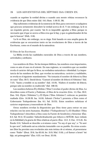 26 ♦ LOS ADVENTISTAS DEL SÉPTIMO DíA CREEN EN.
cuando se suprime la verdad divina o cuando una mente rehúsa reconocer la
evidencia de que Dios existe (Sal. 14:1; Rom. 1:18-22, 28).
Hay suficientes evidencias de la existencia de Dios para convencer a cualquiera
que procura seriamente descubrir la verdad acerca de él. Y sin embargo, la fe es
un requisito previo, por cuanto “sin fe es imposible agradar a Dios; porque es
necesario que el que se acerca a Dios crea que le hay, y que es galardonador de los
que le buscan” (Heb. 11:6).
La fe en Dios, sin embargo, no es ciega. Está basada en una amplia gama de
evidencias que se encuentran tanto en las revelaciones de Dios a través de las
Escrituras, como en el mundo de la naturaleza.
El Dios de las Escrituras
La Biblia revela las cualidades esenciales de Dios a través de sus nombres,
actividades y atributos.
Los nombres de Dios. En los tiempos bíblicos, los nombres eran importantes,
como es aún el caso en el oriente. En esas regiones, se considera que un nombre
revela el carácter del que lo lleva, su verdadera naturaleza e identidad. La impor­
tancia de los nombres de Dios, que revelan su naturaleza, carácter y cualidades,
se revela en el siguiente mandamiento: “No tomarás el nombre de Jehová tu Dios
en vano” (Éxo. 20:7). David decía: “Cantaré al nombre de Jehová el Altísimo” (Sal.
7:17). “Santo y temible es su nombre” (Sal. 111:9). “Alaben el nombre de Jehová,
porque solo su nombre es enaltecido” (Sal. 148:13).
Los nombres hebreos Él y Elóhim (“Dios”) revelan el poder divino de Dios. Lo
describen como el Fuerte y Poderoso, el Dios de la creación (Gén. 1:1; Éxo. 20:2;
Dan. 9:4). Elyón (“Altísimo”) y Él Elyón (“Dios Altísimo”) enfocan su posición
exaltada (Gén. 14:18-20, Isa. 14:14). Adonái (“Señor”) presenta a Dios como el
Gobernante Todopoderoso (Isa. 6:1; Sal. 35:23). Estos nombres enfatizan el
carácter majestuoso y trascendente de Dios.
Otros nombres revelan la disposición que Dios tiene para entrar en una
relación con los seres humanos. Shaddai (“Todopoderoso”) y El Shaddai (“Dios
Todopoderoso”) describen a Dios como la Fuente de bendición y bienestar (Éxo.
6:3; Sal. 91:1). El nombre Yahweh,3traducido por Jehová o SEÑOR, hace énfasis
en la fidelidad y la gracia de Dios relativas al pacto (Éxo. 15:2, 3; Ose. 12:5,6). En
Éxodo 3:14, Yahweh se describe a sí mismo como "Yo soy el que soy”, o “Yo seré
lo que seré”, indicando así su relación inmutable con su pueblo. En otras ocasio­
nes Dios ha provisto una revelación aún más íntima de sí mismo, al presentarse
como “Padre” (Deut. 32:6, Isa 63:16; Jer. 31:9; Mal. 2:10), y al llamar a Israel “mi
hijo, mi primogénito” (Éxo. 4:22; ver Deut. 32:19).
 