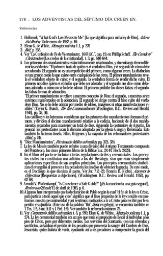 278 . LOS ADVENTISTAS DEL SÉPTIMO DÍA CREEN EN.
Referencias
1. Holbrook, “What God’s Law Means to Me” [Lo que significa para mí la ley de Dios], Adven-
tist Review, 15 de enero de 1987, p. 16.
2. Elena G. de White, Mensajes selectos, 1.1, p. 276.
3. Ibíd., p. 255.
4. Ver “La Confesión de Fe de Westminster, 1647 d.C.”, cap. 19, en Phillip Schaff, The Creeds of
Christendom [Los credos de la cristiandad], t. 3, pp. 640-644.
5. Los primeros dos mandamientos están íntimamente relacionados, y sin embargo tienen dife­
rencias evidentes: “Elprimero trata de quién es elverdadero Dios, yel segundo de cómo debe
ser adorado. El segundo no es una repetición del primero, como algunos creen. La distinción
es tan grande como la que existe entre cualquiera de los otros. El primer mandamiento reve­
la el verdadero objeto de culto; y el segundo, la verdadera forma de rendir dicho culto. El
primero nos dice quién es el único que debe ser adorado, y el segundo nos dice cómo debe­
mos adorarlo, o cómo no se lo debe adorar. El primero prohíbe los dioses falsos; el segundo,
las falsas formas de adoración.
“El primer mandamiento se refiere a nuestro concepto de Dios; el segundo, a nuestras actos
externos manifestados en la adoración. El segundo se dirige contra el falso culto del verda­
dero Dios. No se lo debe adorar por medio de ídolos, imágenes ni otras manifestaciones vi­
sibles” (Taylor G. Bunch, The Ten Commandments [Washington, D.C.: Review and Herald,
1944], pp. 35, 36).
Los católicos y los luteranos consideran que los primeros dos mandamientos forman el pri­
mero, y dividen el décimo mandamiento relativo a la codicia, haciendo de él dos manda­
mientos separados para mantener un total de diez, siguiendo la costumbre de Agustín. En
general, los protestantes usan la división adoptada por la iglesia Griega y Reformada. Esto
también lo hicieron Josefo, Filón, Orígenes y la mayoría de los reformadores protestantes
(Ibíd., p. 24).
6. “Diez Mandamientos”,Diccionario bíblico adventista, pp. 323, 324.
7. La ley de Moisés también puede referise a una división del Antiguo Testamento compuesta
del Pentateuco, los cinco primeros libros de la Biblia (Luc. 24:44; Hech. 28:23).
8. En el libro del pacto se incluían ciertas regulaciones civiles y ceremoniales. Los precep­
tos civiles no constituían una adición a los del Decálogo, sino que eran simplemente
aplicaciones específicas de sus amplios principios. Los preceptos ceremoniales simboli­
zan el evangelio al proveer a los pecadores los medios de obtener la gracia. De este modo,
es el Decálogo lo que domina el pacto. Ver Jer. 7:21-23; Francis D. Nichol, Answers to
Objections [Respuestas a objeciones], (Washington, D.C.: Review and Herald, 1952), pp.
62-68.
9. Arnold V. Wallenkampf, “Is Conscience a Safe Guide?” [¿Es la conciencia una guía segura?],
Review and Herald, 11 de abril de 1983, p. 6.
10. Algunos han interpretado que la declaración de Pablo según la cual “el fin de la ley es Cristo,
para justicia a todo aquel que cree”significa que el fin o propósito de la ley consiste en mos­
trarnos nuestra pecaminosidad y así sentirnos motivados a ir a Cristo para recibir por fe su
perdón y su justicia. (Este uso de la palabra "fin” [telos, en griego], se encuentra también en
1 Tes. 1:5, Sant. 5:11 y 1 Ped. 1:9). Ver también la referencia número 23.
11. Ver Comentario bíblico adventista, t. 6, p. 959; Elena G. de White, Mensajes selectos, 1.1, p.
274. La ley ceremonial también era un ayo que tenía el propósito de llevar al individuo a los
pies de Cristo, pero por diferentes medios. Los servicios del Santuario, con sus ofrendas y
sacrificios, señalaban el perdón de los pecados que proveería la sangre del Cordero de Dios,
Jesucristo, quien habría de venir, ayudando así a los pecadores a comprender la gracia del
 