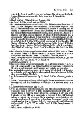 La ley de Dios • 279
evangelio. Fue dispuesta con el fin de crear amor por la ley de Dios, mientras que las ofrendas
de sangre debían servir como dramática ilustración del amor de Dios en Cristo.
12.Ibíd., p. 250.
13. Elena G. de White, ElDeseado de todas lasgentes, p. 296.
14. Ver Elena G. de White, La educación, pp. 169-179.
15. Las confesiones de fe históricas que afirman la validez del Decálogo son: El catecismo val-
dense, c. 1500 d.C.; el Pequeño Catecismo de Lutero, 1529; el Catecismo Anglicano, 1549 y
1662; la Confesión de Fe Escocesa, 1560 (reformada); el Catecismo de Heidelberg, 1563 (re­
formada); la Segunda Confesión Helvética, 1566 (reformada); los 39 artículos de religión,
1571 (Iglesia de Inglaterra); la Fórmula de Concordia, 1576 (Luterana); los Artículos de Fe
Irlandeses, 1615 (Iglesia Episcopal Irlandesa); la Confesión de Fe de Westminster, 1647; la
Confesión de los Valdenses, 1655; la Declaración de Savor, 1648 (Congregacional); la Confe­
sión de la Sociedad de los Amigos, 1675 (Cuáqueros); la confesión de Filadelfia, 1688 (Bautis­
ta); los 25 Artículos de Religión, 1784 (Metodista); la conferencia de New Hampshire, 1833
(Bautista); el Catecismo Ampliado de la Iglesia Ortodoxa, Católica Oriental, 1839 (Iglesia
Greco-Rusa), fuentes citadas en The Creeds of Chrístendom [Los credos de la cristiandad],
editor Philip Schaff, revisado por David S. Schaff (Grand Rapids: Baker Book House, 1983),
t. 1-3.
16. Para referencias al primero y segundo mandamiento, ver Génesis 35:1-4; el cuarto, Génesis
2:1-3; el quinto, Génesis 18:19; el sexto, Génesis 4:8-11; el séptimo, Génesis 39:7-9; 19:1-10; el
octavo, Génesis 44:8; el noveno, Génesis 12:11-20; 20:1-10; y el décimo, Génesis 27.
17. Froom, TheProphetic Faith ofOur Fathers [La fe profètica de nuestros padres], 1.1, pp. 456 y
894; t. 2, pp. 528,784; t. 3, pp. 252,744; t. 4, pp. 392, 846.
18. Questions on Doctrine, p. 142.
19. Caín y Abel estaban plenamente familiarizados con el sistema de sacrificios (Gén. 4:3-5;
Heb. 11:4). Lo más probable es que Adán y Eva obtuvieron sus primeras vestiduras (Gén.
3:21) de las pieles de los animales sacrificados para hacer expiación por sus pecados.
20.Verpor ejemplo las siguientes confesiones de fehistóricas: La Confesión de Fe de Westmins­
ter, los Artículos Irlandeses de Religión, la Declaración de Savoy, la Confesión de Filadelfia,
y los Artículos de Religión Metodistas.
21. Ver el Comentario bíblico adventista, t. 7, p. 212; Elena G. de White, Patriarcasy profetas, p.
381.
22. Calvino, Commenting on a Harmony ofthe Evangelists [Comentarios sobre una armonía de
los evangelistas], trad. de William Pringle (Grand Rapids: W. B. Eerdmans, 1949), t. 1, p.
277.
23. Comentario bíblico adventista, t. 6, pp. 537,538.
24. Otros han interpretado que la referencia a Cristo como el fin de la ley significa que Cristo es
el propósito o blanco de la ley (ver Gal. 3:24) o el cumplimiento de la ley (ver Mat. 5:17). Sin
embargo, el punto de vista según el cual Cristo es el fin o terminación de la ley como medio
de salvación (ver Rom. 6:14) parece encajar mejor en el contexto de Rom 10:4. “Pablo está
haciendo un contraste entre la forma que Dios ha prescrito para obtener justicia por la fe,
con los intentos humanos de obtenerla por medio de la ley. El mensaje del evangelio es que
para todo aquel que tiene fe, Cristo es el fin de la ley como camino de justicia” (Comentario
bíblico adventista, t. 6, pp. 591, 592). Ver también Elena G. de White, Mensajes selectos, 1.1,
pp. 461, 462.
25. Nichol, Answers to Objections, pp. 100,101.
 