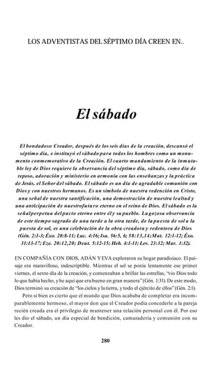 LOS ADVENTISTAS DEL SÉPTIMO DÍA CREEN EN..
El sábado
El bondadoso Creador, después de los seis días de la creación, descansó el
séptimo día, e instituyó el sábado para todos los hombres como un monu­
mento conmemorativo de la Creación. El cuarto mandamiento de la inmuta­
ble ley de Dios requiere la observancia del séptimo día, sábado, como día de
reposo, adoración y ministerio en armonía con las enseñanzas y la práctica
de Jesús, el Señor del sábado. El sábado es un día de agradable comunión con
Dios y con nuestros hermanos. Es un símbolo de nuestra redención en Cristo,
una señal de nuestra santificación, una demostración de nuestra lealtad y
una anticipación de nuestrofuturo eterno en el reino de Dios. El sábado es la
señalperpetua del pacto eterno entre él y su pueblo. La gozosa observancia
de este tiempo sagrado de una tarde a la otra tarde, de la puesta de sol a la
puesta de sol, es una celebración de la obra creadora y redentora de Dios
(Gén. 2:1-3; Éxo. 20:8-11; Luc. 4:16; Isa. 56:5, 6; 58:13,14;Mat. 12:1-12; Éxo.
31:13-17; Eze. 20:12,20; Deut. 5:12-15; Heb. 4:1-11; Lev. 23:32; Mar. 1:32).
EN COMPAÑÍA CON DIOS, ADÁN YEVA exploraron su hogar paradisíaco. El pai­
saje era maravilloso, indescriptible. Mientras el sol se ponía lentamente ese primer
viernes, el sexto día de la creación, y comenzaban a brillar las estrellas, “vio Dios todo
lo que había hecho, yhe aquí que era bueno en gran manera”(Gén. 1:31). De este modo,
Dios terminó su creación de “los cielos y la tierra, y todo el ejército de ellos”(Gén. 2:1).
Pero si bien es cierto que el mundo que Dios acababa de completar era incom­
parablemente hermoso, el mayor don que el Creador podía concederle a la pareja
recién creada era el privilegio de mantener una relación personal con él. Por eso
les dio el sábado, un día especial de bendición, camaradería y comunión con su
Creador.
280
 