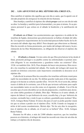 282 . LOS ADVENTISTAS DEL SÉPTIMO DÍA CREEN EN..
Dios santificó el séptimo día significa que este día es santo, que lo apartó con el
elevado propósito de enriquecer la relación divino-humana.
Dios bendijo y santificó el séptimo día sábado porque cesó en este día de toda
su obra. Lo bendijo y santificó para la humanidad, y no para sí mismo. Es su pre­
sencia personal lo que coloca en el sábado la bendición y la santificación de
Dios.
El sábado en el Sinaí. Los acontecimientos que siguieron a la salida de los
israelitas de Egipto, demuestran que prácticamente se habían olvidado del sába­
do. Los rigurosos requerimientos de la esclavitud parecen haber hecho de la ob­
servancia del sábado algo muy difícil. Poco después que obtuvieron su libertad,
Dios les recordó en forma prominente, por medio del milagro del maná y la pro­
clamación de los Diez Mandamientos, su obligación de observar el séptimo día
sábado.
1. El sábado y el maná. Un mes antes de que Dios proclamara la ley desde el
Sinaí, prometió proteger a su pueblo contra las enfermedades si ponían aten­
ción diligente “a sus mandamientos y guardares todos sus estatutos” (Éxo.
15:26: ver también Gén. 26:5). Poco después de hacer esta promesa, Dios recor­
dó a los israelitas la santidad del sábado. Por medio del milagro del maná les
enseñó en términos concretos cuán importante consideraba su descanso en el
séptimo día.
Cada día de la semana Dios les concedía a los israelitas suficiente maná para
suplir las necesidades de ese día. No debían guardar nada para el día siguiente,
porque si lo hacían se echaría a perder (Éxo. 16:4,16-19). En el sexto día, debían
reunir el doble de lo corriente, con el fin de que tuviesen suficiente para suplir
sus necesidades tanto en ese día como en el siguiente, el sábado. Con el fin de
enseñar que el sexto día debía ser un día de preparación, y también para desta­
car cómo debía guardarse el sábado, Dios dijo: “Mañana es el santo sábado, el
reposo de Jehová: Lo que hubiereis de cocer, cocedlo hoy, y lo que hubiereis de
cocinar, cocinadlo hoy; y todo lo que os sobrare, guardadlo para mañana” (Éxo.
16:23, Antigua Reina-Valera). El único día para el cual se podía guardar maná
sin que se echara a perder era el séptimo (Éxo. 16:24). Usando un lenguaje si­
milar al del cuarto mandamiento, Moisés dijo: “En los seis días lo recogeréis;
mas el séptimo día es sábado, en el cual no se hallará” (Éxo. 16:26, Antigua
Reina-Valera).
Durante los 40 años, o más de 2.000 sábados sucesivos, que los israelitas
pasaron en el desierto, el milagro del maná les recordó este ritmo de seis días de
trabajo y el séptimo día de descanso.
 