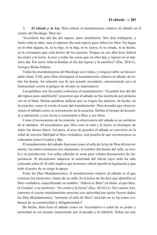 El sábado » 283
2. El sábado y la Ley. Dios colocó el mandamiento relativo al sábado en el
centro del Decálogo. Dice así:
“Acordarte has del día del reposo, para santificarlo: Seis días trabajarás, y
harás toda tu obra; mas el séptimo día será reposo para Jehová tu Dios: No hagas
en él obra alguna, tú, ni tu hijo, ni tu hija, ni tu siervo, ni tu criada, ni tu bestia,
ni tu extranjero que está dentro de tus puertas: Porque en seis días hizo Jehová
los cielos y la tierra, la mar y todas las cosas que en ellos hay, y reposó en el sép­
timo día: Por tanto Jehová bendijo el día del reposo y lo santificó” (Éxo. 20:8-11,
Antigua Reina-Valera).
Todos los mandamientos del Decálogo son vitales, y ninguno debe ser descui­
dado (Sant. 2:10), pero Dios distinguió el mandamiento relativo al sábado de to­
dos los demás. En relación con él, nos mandó recordarlo, amonestando así a la
humanidad contra el peligro de olvidar su importancia.
Las palabras con las cuales comienza el mandamiento: “Acordate has del día
del reposo para santificarlo”, muestran que el sábado no fue instituido por primera
vez en el Sinaí. Dichas palabras indican que su origen fue anterior, de hecho, en
la creación, como lo revela el resto del mandamiento. Dios deseaba que observá­
ramos el sábado como su monumento de la creación. Define el tiempo de descan­
so y adoración, y nos invita a contemplar a Dios y sus obras.
Como el monumento de la creación, la observancia del sábado es un antídoto
de la idolatría. Al recordarnos que Dios creó el cielo y la tierra, lo distingue de
todos los dioses falsos. Así pues, el acto de guardar el sábado se convierte en la
señal de nuestra fidelidad al Dios verdadero, una prueba de que reconocemos su
soberanía como Creador y Rey.
El mandamiento del sábado funciona como el sello de la ley de Dios.4General­
mente, los sellos contienen tres elementos: el nombre del dueño del sello, su títu­
lo y su jurisdicción. Los sellos oficiales se usan para validar documentos de im­
portancia. El documento adquiere la autoridad del oficial cuyo sello ha sido
colocado sobre él. El sello implica que el mismo oficial aprobó la legislación y que
todo el poder de su cargo lo apoya.
Entre los Diez Mandamientos, el mandamiento relativo al sábado es el que
contiene los elementos vitales de un sello. Es el único de los diez que identifica al
Dios verdadero, especificando su nombre: “Jehová tu Dios”; su título: el que hizo,
el Creador; y su territorio: “los cielos y la tierra” (Éxo. 20:10,11). Por cuanto úni­
camente el cuarto mandamiento muestra con autoridad por quién fueron dados
los Diez Mandamientos, “contiene el sello de Dios”, incluido en su ley como evi­
dencia de su autenticidad y obligatoriedad.5
De hecho, Dios hizo el sábado como un “recordativo o señal de su poder y
autoridad en un mundo inmaculado por el pecado y la rebelión. Debía ser una
 