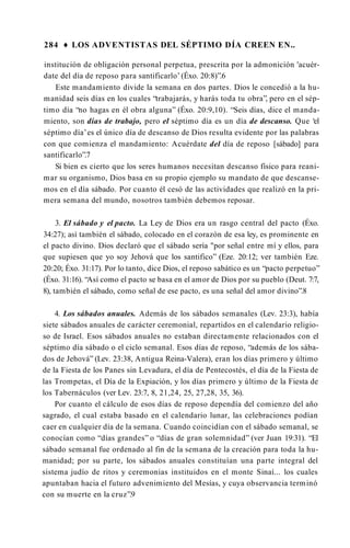284 ♦ LOS ADVENTISTAS DEL SÉPTIMO DÍA CREEN EN..
institución de obligación personal perpetua, prescrita por la admonición 'acuér­
date del día de reposo para santificarlo’(Éxo. 20:8)”.6
Este mandamiento divide la semana en dos partes. Dios le concedió a la hu­
manidad seis días en los cuales “trabajarás, y harás toda tu obra”, pero en el sép­
timo día “no hagas en él obra alguna” (Éxo. 20:9,10). “Seis días, dice el manda­
miento, son días de trabajo, pero el séptimo día es un día de descanso. Que ‘el
séptimo día’es el único día de descanso de Dios resulta evidente por las palabras
con que comienza el mandamiento: Acuérdate del día de reposo [sábado] para
santificarlo”.7
Si bien es cierto que los seres humanos necesitan descanso físico para reani­
mar su organismo, Dios basa en su propio ejemplo su mandato de que descanse­
mos en el día sábado. Por cuanto él cesó de las actividades que realizó en la pri­
mera semana del mundo, nosotros también debemos reposar.
3. El sábado y el pacto. La Ley de Dios era un rasgo central del pacto (Éxo.
34:27); así también el sábado, colocado en el corazón de esa ley, es prominente en
el pacto divino. Dios declaró que el sábado sería "por señal entre mí y ellos, para
que supiesen que yo soy Jehová que los santifico” (Eze. 20:12; ver también Eze.
20:20; Éxo. 31:17). Por lo tanto, dice Dios, el reposo sabático es un “pacto perpetuo”
(Éxo. 31:16). “Así como el pacto se basa en el amor de Dios por su pueblo (Deut. 7:7,
8), también el sábado, como señal de ese pacto, es una señal del amor divino”.8
4. Los sábados anuales. Además de los sábados semanales (Lev. 23:3), había
siete sábados anuales de carácter ceremonial, repartidos en el calendario religio­
so de Israel. Esos sábados anuales no estaban directamente relacionados con el
séptimo día sábado o el ciclo semanal. Esos días de reposo, “además de los sába­
dos de Jehová” (Lev. 23:38, Antigua Reina-Valera), eran los días primero y último
de la Fiesta de los Panes sin Levadura, el día de Pentecostés, el día de la Fiesta de
las Trompetas, el Día de la Expiación, y los días primero y último de la Fiesta de
los Tabernáculos (ver Lev. 23:7, 8, 21,24, 25, 27,28, 35, 36).
Por cuanto el cálculo de esos días de reposo dependía del comienzo del año
sagrado, el cual estaba basado en el calendario lunar, las celebraciones podían
caer en cualquier día de la semana. Cuando coincidían con el sábado semanal, se
conocían como “días grandes” o “días de gran solemnidad” (ver Juan 19:31). “El
sábado semanal fue ordenado al fin de la semana de la creación para toda la hu­
manidad; por su parte, los sábados anuales constituían una parte integral del
sistema judío de ritos y ceremonias instituidos en el monte Sinaí... los cuales
apuntaban hacia el futuro advenimiento del Mesías, y cuya observancia terminó
con su muerte en la cruz”.9
 