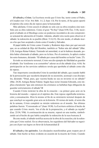 El sábado • 285
El sábado y Cristo. La Escritura revela que Cristo fue, tanto como el Padre,
el Creador (ver 1 Cor. 8:6; Heb. 1:1, 2; Juan 1:3). Por lo tanto, él fue quien apartó
el séptimo día como día de reposo para la humanidad.
Más adelante, Cristo asoció el sábado no solo con su obra creadora sino tam­
bién con su obra redentora. Como el gran “Yo Soy” (Juan 8:58; Éxo. 3:14), incor­
poró el sábado en el Decálogo como un poderoso recordativo de este compromi­
so semanal de adoración al Creador. Además, añadió otra razón para observar el
sábado: la redención de su pueblo (Deut. 5:14,15). De este modo, el sábado mar­
ca a los que han aceptado a Jesús como Creador y Salvador.
El papel doble de Cristo como Creador y Redentor deja claro por qué aseveró
que, en su calidad de Hijo del Hombre, también es “Señor aún del sábado” (Mar.
2:28, Antigua Reina-Valera). Teniendo tal autoridad, si así lo hubiese deseado, po­
dría haber eliminado el sábado, pero no lo hizo. Por el contrario, lo aplicó a todos
los seres humanos, diciendo: “El sábado por causa del hombre es hecho” (vers. 27).
En todo su ministerio terrenal, Cristo nos dio ejemplo de fidelidad en guardar
el sábado. Era “conforme a su costumbre" adorar en el día sábado (Luc. 4:16). Su
participación en los servicios sabáticos revela que aprobaba el sábado como día
de reposo.
Tan importante consideraba Cristo la santidad del sábado, que cuando habló
de la persecución que sucedería después de su ascensión, aconsejó a sus discípu­
los, diciendo: “Orad, pues, que vuestra huida no sea en invierno ni en sábado”
(Mat. 24:20, Antigua Reina-Valera). Según hace notar Jonatan Edwards, esto im­
plica claramente “que aún entonces los cristianos se hallaban bajo obligación de
guardar estrictamente el sábado”.1
0
Cuando Cristo terminó la obra de la creación —su primer gran acto en la
historia del mundo— reposó en el séptimo día. Este reposo significaba termina­
ción y consumación. Hizo lo mismo al fin de su ministerio terrenal después de
que concluyó su segundo gran acto en la historia. El viernes de tarde, el sexto día
de la semana, Cristo completó su misión redentora en el mundo. Sus últimas
palabras fueron: “Consumado es” (Juan 19:30). La Escritura enfatiza el hecho de
que cuando Cristo murió, “era el día de la preparación, y el sábado ya rayaba”
(Luc. 23:54, VM). A continuación de su muerte, reposó en una tumba, simboli­
zando así el hecho de que había cumplido la redención de la raza humana.1
1
De este modo, el sábado testifica acerca de la obra de la creación y de la reden­
ción que Cristo realizó. En su observancia, los seguidores del Salvador se regoci­
jan con él por sus logros en favor de la humanidad.1
2
El sábado y los apóstoles. Los discípulos manifestaban gran respeto por el
sábado. Este hecho se hizo evidente en ocasión de la muerte de Cristo. Cuando
 
