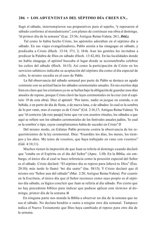 286 • LOS ADVENTISTAS DEL SÉPTIMO DÍA CREEN EN..
llegó el sábado, interrumpieron sus preparativos para el sepelio, “y reposaron el
sábado conforme al mandamiento”, con planes de continuar esa obra el domingo,
“el primer día de la semana” (Luc. 23:56; Antigua Reina-Valera; 24:1, Ibíd.).
Tal como lo había hecho Cristo, los apóstoles adoraban en el séptimo día o
sábado. En sus viajes evangelizadores, Pablo asistía a las sinagogas en sábado, y
predicaba a Cristo (Hech. 13:14; 17:1, 2; 18:4). Aun los gentiles los invitaban a
predicar la Palabra de Dios en sábado (Hech. 13:42,44). En las localidades donde
no había sinagoga, el apóstol buscaba el lugar donde se acostumbraba celebrar
los cultos del sábado (Hech. 16:13). Así como la participación de Cristo en los
servicios sabáticos indicaba su aceptación del séptimo día como el día especial de
culto, lo mismo sucedía en el caso de Pablo.
La fiel observancia del sábado semanal por parte de Pablo se destaca en agudo
contraste con su actitud hacia los sábados ceremoniales anuales. En sus escritos deja
bien en claro que los cristianos ya no se hallan bajo la obligación de guardar esos días
anuales de reposo, porque Cristo clavó las leyes ceremoniales en la cruz (ver el capí­
tulo 19 de esta obra). Dice el apóstol: “Por tanto, nadie os juzgue en comida, o en
bebida, o en parte de día de fiesta, o de nueva luna, o de sábados: lo cual es la sombra
de lo por venir, mas el cuerpo es de Cristo” (Col. 2:16,17; Antigua Reina-Valera). Ya
que “el contexto [de este pasaje] tiene que ver con asuntos rituales, los sábados a que
aquí se refiere son los sábados ceremoniales de los festivales anuales judíos, 'lo cual
es la sombra’o tipo, cuyos cumplimientos había de suceder en Cristo”.1
3
Del mismo modo, en Gálatas Pablo protesta contra la observancia de los re­
querimientos de la ley ceremonial. Dice: “Guardáis los días, los meses, los tiem­
pos y los años. Me temo de vosotros, que haya trabajado en vano con vosotros”
(Gál. 4:10,11).
Muchos tienen la impresión de que Juan se refería al domingo cuando declaró
que "estaba en el Espíritu en el día del Señor” (Apoc. 1:10). En la Biblia, sin em­
bargo, el único día al cual se hace referencia como la posesión especial del Señor
es el sábado. Cristo declaró: “El séptimo día es reposo para Jehová tu Dios” (Éxo.
20:10); más tarde lo llamó “mi día santo” (Isa. 58:13). Y Cristo declaró que él
mismo era “Señor aun del sábado” (Mar. 2:28; Antigua Reina-Valera). Por cuanto
en la Escritura, el único día que el Señor reconoce como suyo propio es el sépti­
mo día sábado, es lógico concluir que Juan se refería al día sábado. Por cierto que
no hay precedente bíblico para indicar que pudiese aplicar este término al do­
mingo, primer día de la semana.1
4
En ninguna parte nos manda la Biblia a observar un día de la semana que no
sea el sábado. No declara bendito o santo a ningún otro día semanal. Tampoco
indica el Nuevo Testamento que Dios haya cambiado el reposo para otro día de
la semana.
 
